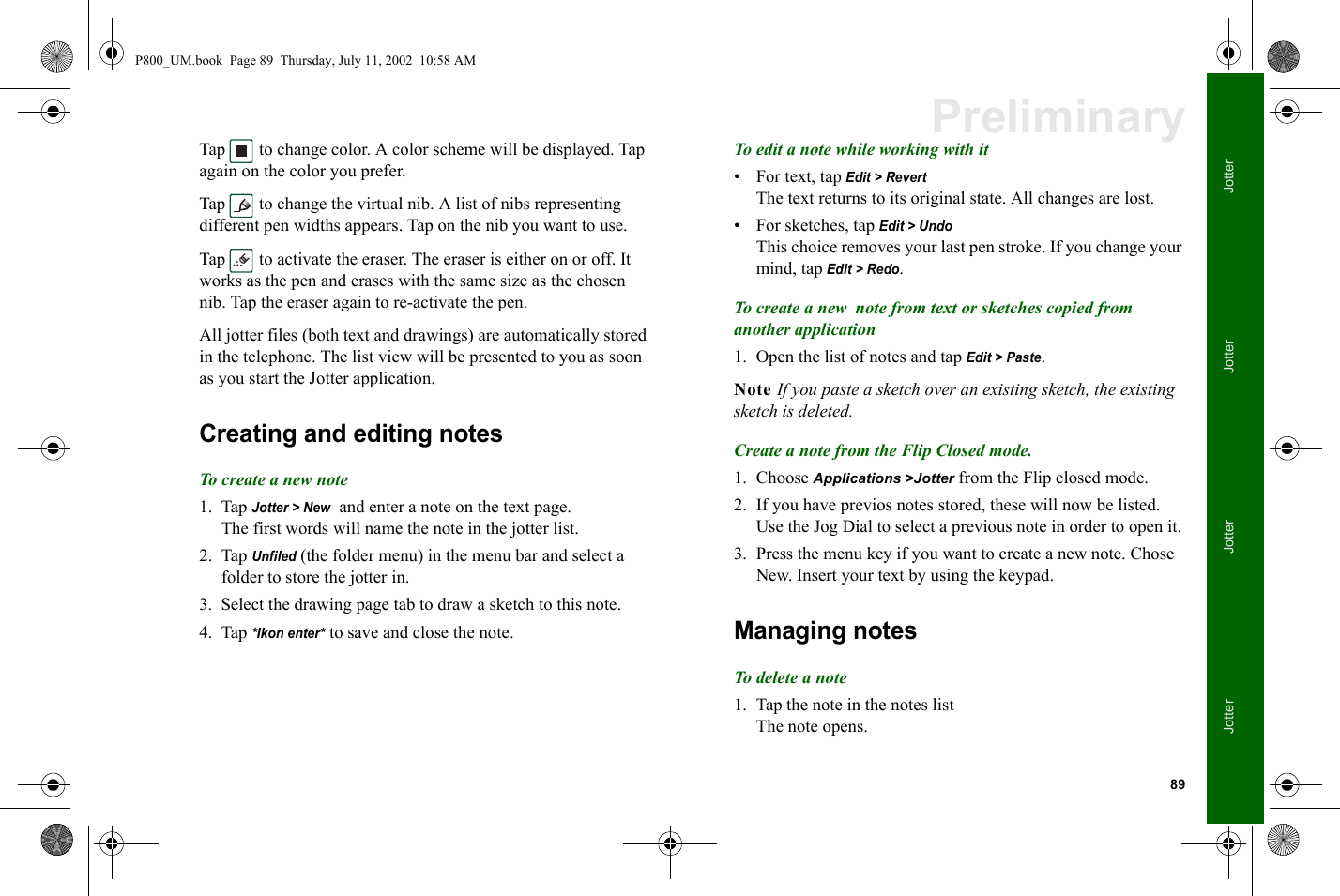 89JotterJotterJotterJotterPreliminaryTap   to change color. A color scheme will be displayed. Tap again on the color you prefer.Tap   to change the virtual nib. A list of nibs representing different pen widths appears. Tap on the nib you want to use.Tap   to activate the eraser. The eraser is either on or off. It works as the pen and erases with the same size as the chosen nib. Tap the eraser again to re-activate the pen. All jotter files (both text and drawings) are automatically stored in the telephone. The list view will be presented to you as soon as you start the Jotter application. Creating and editing notesTo create a new note1. Tap Jotter &gt; New  and enter a note on the text page.The first words will name the note in the jotter list.2. Tap Unfiled (the folder menu) in the menu bar and select a folder to store the jotter in.3. Select the drawing page tab to draw a sketch to this note.4. Tap *Ikon enter* to save and close the note.To edit a note while working with it• For text, tap Edit &gt; RevertThe text returns to its original state. All changes are lost.• For sketches, tap Edit &gt; UndoThis choice removes your last pen stroke. If you change your mind, tap Edit &gt; Redo.To create a new  note from text or sketches copied from another application1. Open the list of notes and tap Edit &gt; Paste. Note If you paste a sketch over an existing sketch, the existing sketch is deleted. Create a note from the Flip Closed mode.1. Choose Applications &gt;Jotter from the Flip closed mode.2. If you have previos notes stored, these will now be listed. Use the Jog Dial to select a previous note in order to open it.3. Press the menu key if you want to create a new note. Chose New. Insert your text by using the keypad. Managing notesTo delete a note1. Tap the note in the notes listThe note opens.P800_UM.book  Page 89  Thursday, July 11, 2002  10:58 AM