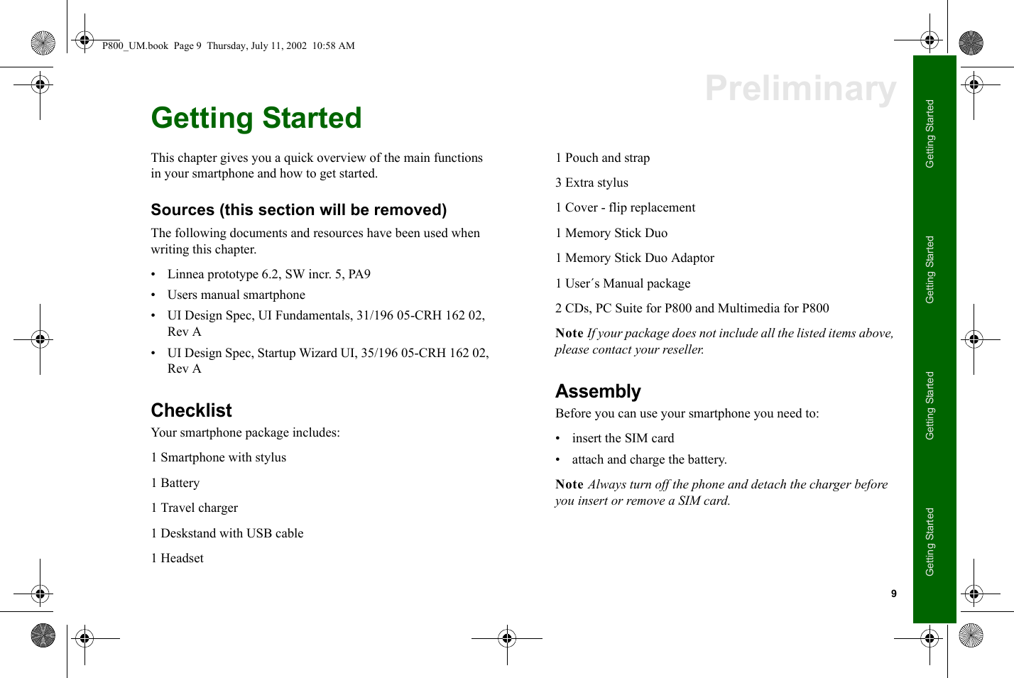 9Getting StartedGetting StartedGetting StartedGetting StartedPreliminaryGetting StartedThis chapter gives you a quick overview of the main functions in your smartphone and how to get started.Sources (this section will be removed)The following documents and resources have been used when writing this chapter.• Linnea prototype 6.2, SW incr. 5, PA9• Users manual smartphone• UI Design Spec, UI Fundamentals, 31/196 05-CRH 162 02, Rev A• UI Design Spec, Startup Wizard UI, 35/196 05-CRH 162 02, Rev AChecklistYour smartphone package includes:1 Smartphone with stylus1 Battery1 Travel charger1 Deskstand with USB cable1 Headset1 Pouch and strap3 Extra stylus1 Cover - flip replacement1 Memory Stick Duo1 Memory Stick Duo Adaptor1 User´s Manual package2 CDs, PC Suite for P800 and Multimedia for P800Note If your package does not include all the listed items above, please contact your reseller.AssemblyBefore you can use your smartphone you need to:• insert the SIM card• attach and charge the battery.Note Always turn off the phone and detach the charger before you insert or remove a SIM card.P800_UM.book  Page 9  Thursday, July 11, 2002  10:58 AM