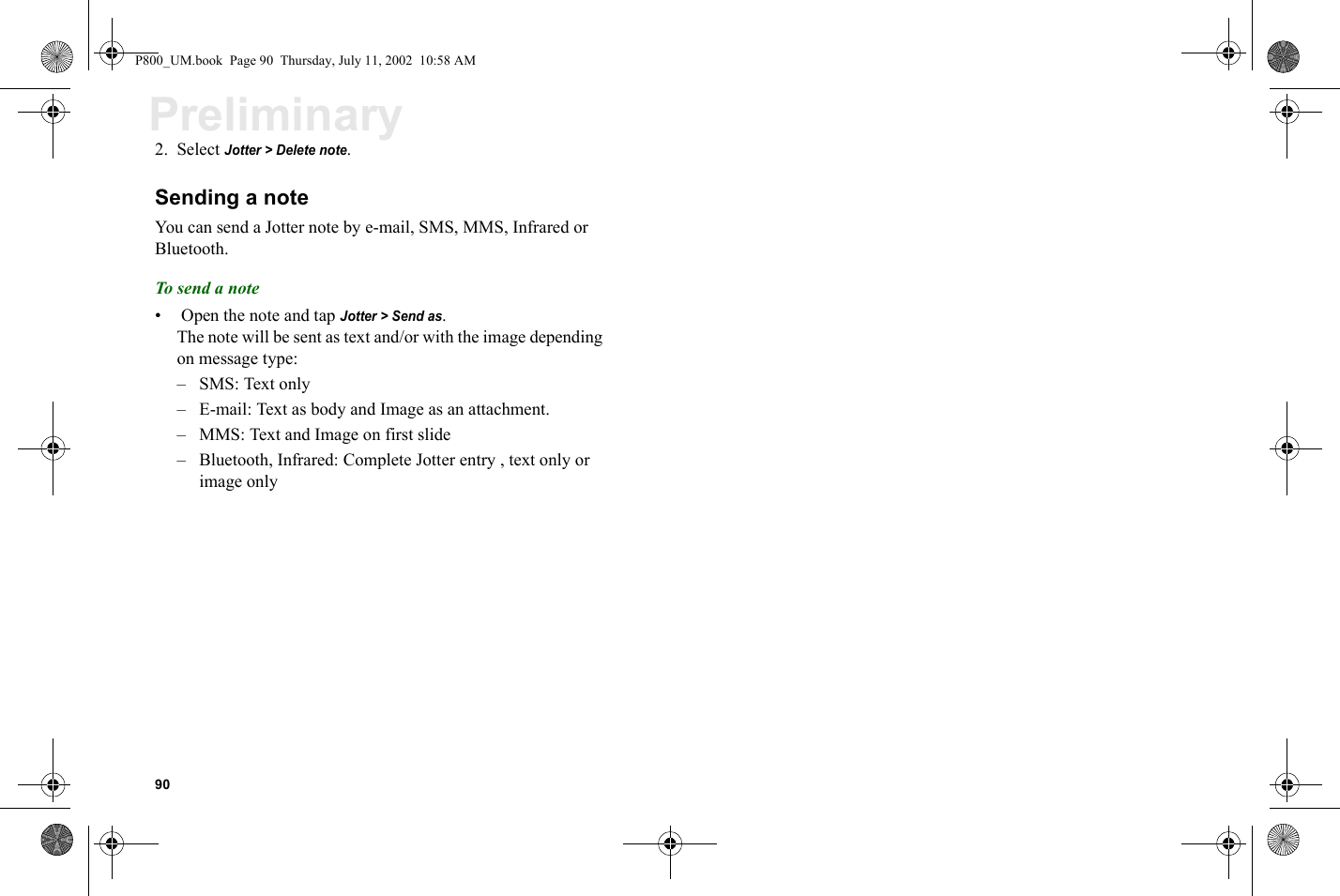 90Preliminary2. Select Jotter &gt; Delete note.Sending a noteYou can send a Jotter note by e-mail, SMS, MMS, Infrared or Bluetooth.To send a note•  Open the note and tap Jotter &gt; Send as.The note will be sent as text and/or with the image depending on message type:– SMS: Text only– E-mail: Text as body and Image as an attachment.– MMS: Text and Image on first slide– Bluetooth, Infrared: Complete Jotter entry , text only or image onlyP800_UM.book  Page 90  Thursday, July 11, 2002  10:58 AM