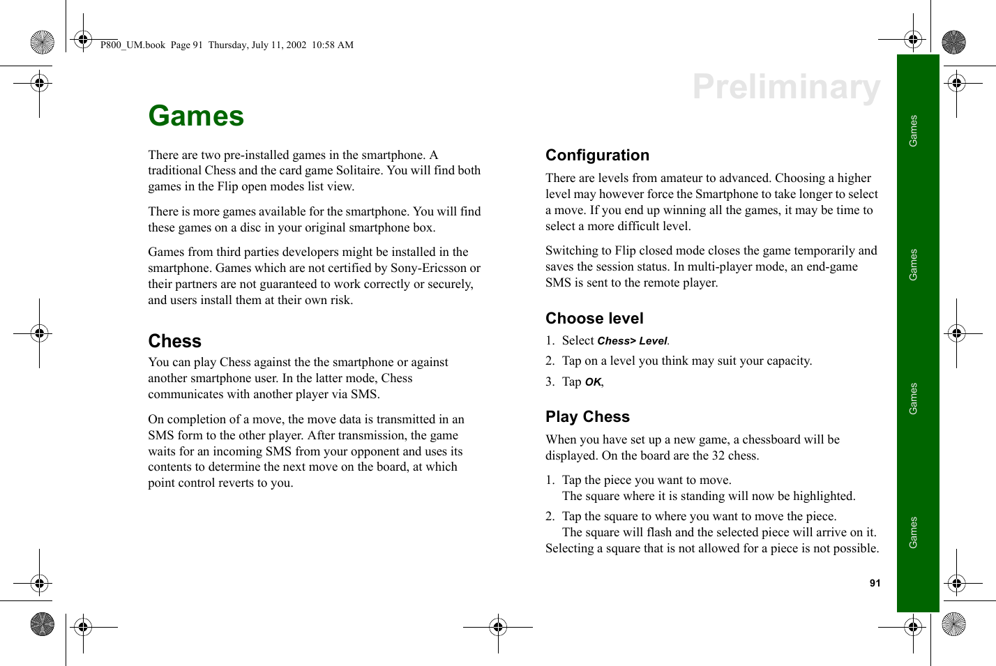 91GamesGamesGamesGamesPreliminaryGamesThere are two pre-installed games in the smartphone. A traditional Chess and the card game Solitaire. You will find both games in the Flip open modes list view.There is more games available for the smartphone. You will find these games on a disc in your original smartphone box.Games from third parties developers might be installed in the smartphone. Games which are not certified by Sony-Ericsson or their partners are not guaranteed to work correctly or securely, and users install them at their own risk.ChessYou can play Chess against the the smartphone or against another smartphone user. In the latter mode, Chess communicates with another player via SMS. On completion of a move, the move data is transmitted in an SMS form to the other player. After transmission, the game waits for an incoming SMS from your opponent and uses its contents to determine the next move on the board, at which point control reverts to you.ConfigurationThere are levels from amateur to advanced. Choosing a higher level may however force the Smartphone to take longer to select a move. If you end up winning all the games, it may be time to select a more difficult level. Switching to Flip closed mode closes the game temporarily and saves the session status. In multi-player mode, an end-game SMS is sent to the remote player.Choose level1. Select Chess&gt; Level.2. Tap on a level you think may suit your capacity.3. Tap OK,Play ChessWhen you have set up a new game, a chessboard will be displayed. On the board are the 32 chess. 1. Tap the piece you want to move. The square where it is standing will now be highlighted. 2. Tap the square to where you want to move the piece. The square will flash and the selected piece will arrive on it.Selecting a square that is not allowed for a piece is not possible.P800_UM.book  Page 91  Thursday, July 11, 2002  10:58 AM