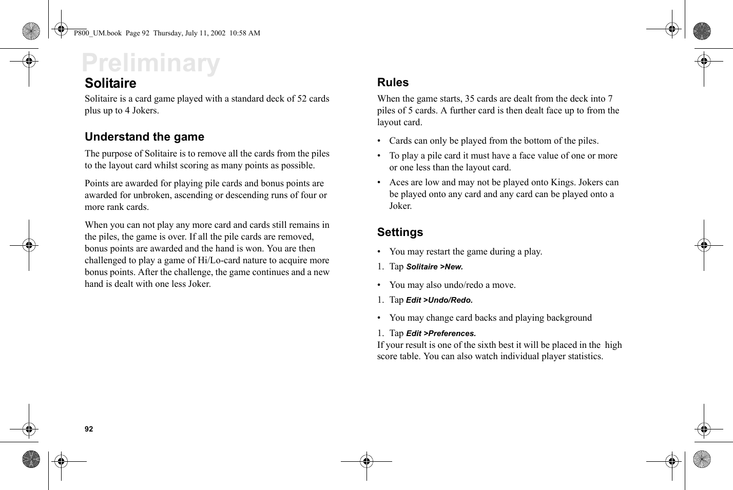 92PreliminarySolitaireSolitaire is a card game played with a standard deck of 52 cards plus up to 4 Jokers. Understand the gameThe purpose of Solitaire is to remove all the cards from the piles to the layout card whilst scoring as many points as possible. Points are awarded for playing pile cards and bonus points are awarded for unbroken, ascending or descending runs of four or more rank cards. When you can not play any more card and cards still remains in the piles, the game is over. If all the pile cards are removed, bonus points are awarded and the hand is won. You are then challenged to play a game of Hi/Lo-card nature to acquire more bonus points. After the challenge, the game continues and a new hand is dealt with one less Joker.RulesWhen the game starts, 35 cards are dealt from the deck into 7 piles of 5 cards. A further card is then dealt face up to from the layout card.• Cards can only be played from the bottom of the piles.• To play a pile card it must have a face value of one or more or one less than the layout card.• Aces are low and may not be played onto Kings. Jokers can be played onto any card and any card can be played onto a Joker.Settings• You may restart the game during a play.1. Tap Solitaire &gt;New.• You may also undo/redo a move.1. Tap Edit &gt;Undo/Redo.• You may change card backs and playing background1. Tap Edit &gt;Preferences.If your result is one of the sixth best it will be placed in the  high score table. You can also watch individual player statistics.P800_UM.book  Page 92  Thursday, July 11, 2002  10:58 AM
