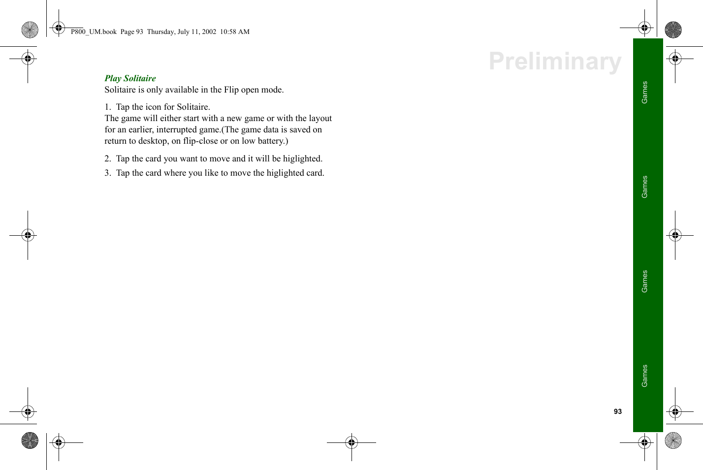 93GamesGamesGamesGamesPreliminaryPlay SolitaireSolitaire is only available in the Flip open mode. 1. Tap the icon for Solitaire.The game will either start with a new game or with the layout for an earlier, interrupted game.(The game data is saved on return to desktop, on flip-close or on low battery.)2. Tap the card you want to move and it will be higlighted.3. Tap the card where you like to move the higlighted card.P800_UM.book  Page 93  Thursday, July 11, 2002  10:58 AM