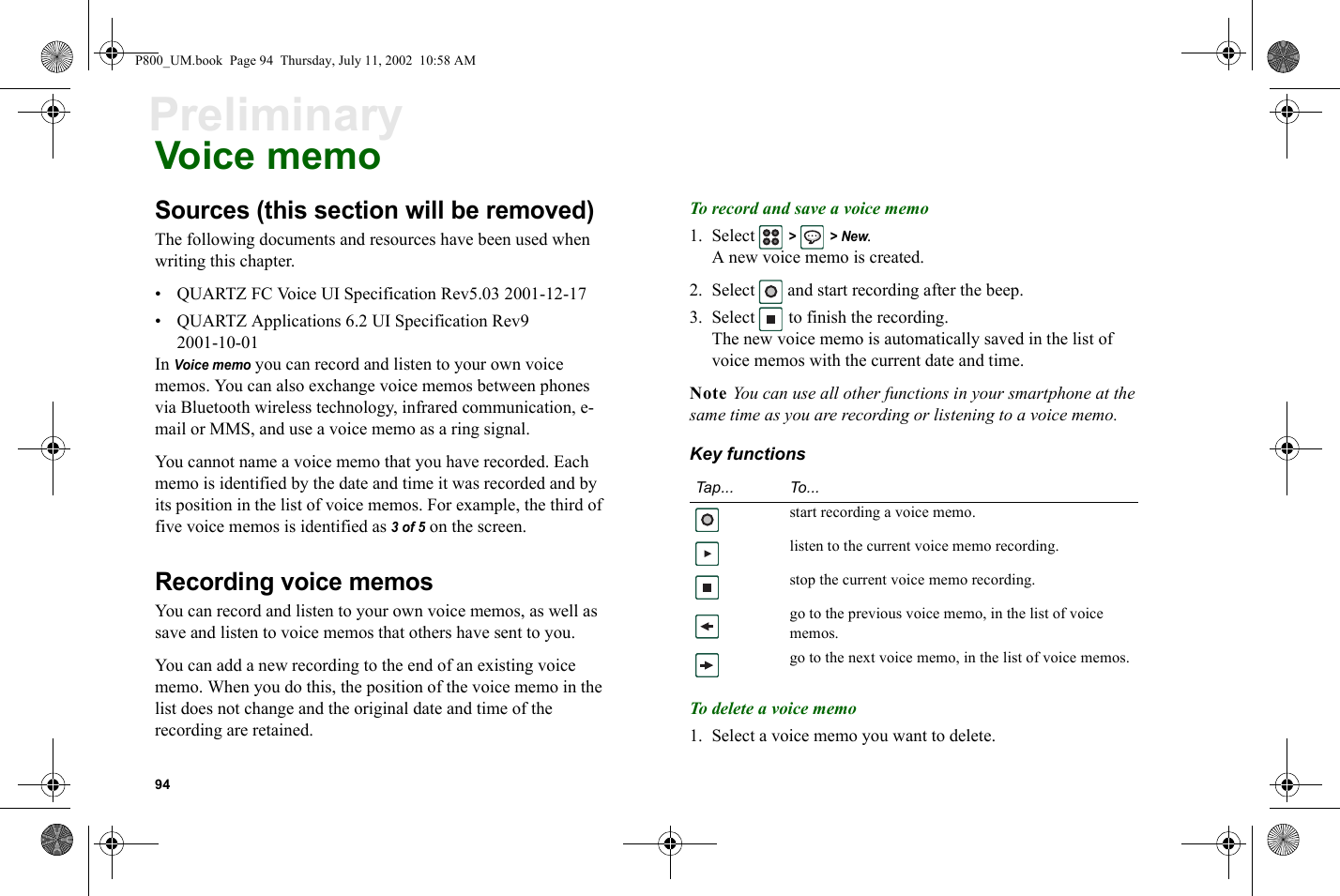 94PreliminaryVoice memoSources (this section will be removed)The following documents and resources have been used when writing this chapter.• QUARTZ FC Voice UI Specification Rev5.03 2001-12-17• QUARTZ Applications 6.2 UI Specification Rev9 2001-10-01In Voice memo you can record and listen to your own voice memos. You can also exchange voice memos between phones via Bluetooth wireless technology, infrared communication, e-mail or MMS, and use a voice memo as a ring signal.You cannot name a voice memo that you have recorded. Each memo is identified by the date and time it was recorded and by its position in the list of voice memos. For example, the third of five voice memos is identified as 3 of 5 on the screen.Recording voice memosYou can record and listen to your own voice memos, as well as save and listen to voice memos that others have sent to you.You can add a new recording to the end of an existing voice memo. When you do this, the position of the voice memo in the list does not change and the original date and time of the recording are retained.To record and save a voice memo1. Select  &gt;  &gt; New.A new voice memo is created.2. Select  and start recording after the beep.3. Select   to finish the recording.The new voice memo is automatically saved in the list of voice memos with the current date and time.Note You can use all other functions in your smartphone at the same time as you are recording or listening to a voice memo.Key functionsTo delete a voice memo1. Select a voice memo you want to delete.Tap... To...start recording a voice memo.listen to the current voice memo recording.stop the current voice memo recording.go to the previous voice memo, in the list of voice memos.go to the next voice memo, in the list of voice memos.P800_UM.book  Page 94  Thursday, July 11, 2002  10:58 AM