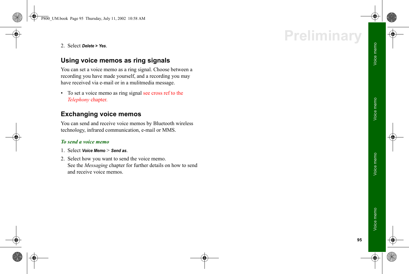 95Voice memoVoice memoVoice memoVoice memoPreliminary2. Select Delete &gt; Yes.Using voice memos as ring signalsYou can set a voice memo as a ring signal. Choose between a recording you have made yourself, and a recording you may have received via e-mail or in a mulitmedia message.• To set a voice memo as ring signal see cross ref to the Telephony chapter.Exchanging voice memosYou can send and receive voice memos by Bluetooth wireless technology, infrared communication, e-mail or MMS.To s end a voice  m emo1. Select Voice Memo &gt; Send as.2. Select how you want to send the voice memo.See the Messaging chapter for further details on how to send and receive voice memos.P800_UM.book  Page 95  Thursday, July 11, 2002  10:58 AM