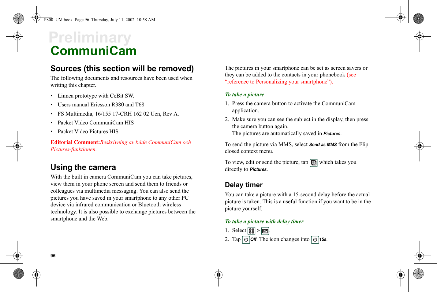 96PreliminaryCommuniCamSources (this section will be removed)The following documents and resources have been used when writing this chapter.• Linnea prototype with CeBit SW.• Users manual Ericsson R380 and T68• FS Multimedia, 16/155 17-CRH 162 02 Uen, Rev A.• Packet Video CommuniCam HIS• Packet Video Pictures HISEditorial Comment:Beskrivning av både CommuniCam och Pictures-funktionen.Using the cameraWith the built in camera CommuniCam you can take pictures, view them in your phone screen and send them to friends or colleagues via multimedia messaging. You can also send the pictures you have saved in your smartphone to any other PC device via infrared communication or Bluetooth wireless technology. It is also possible to exchange pictures between the smartphone and the Web. The pictures in your smartphone can be set as screen savers or they can be added to the contacts in your phonebook (see “reference to Personalizing your smartphone”).To take a picture1. Press the camera button to activate the CommuniCam application.2. Make sure you can see the subject in the display, then press the camera button again.The pictures are automatically saved in Pictures.To send the picture via MMS, select Send as MMS from the Flip closed context menu.To view, edit or send the picture, tap   which takes you directly to Pictures.Delay timerYou can take a picture with a 15-second delay before the actual picture is taken. This is a useful function if you want to be in the picture yourself.To take a picture with delay timer1. Select  &gt; .2. Tap Off. The icon changes into 15s.P800_UM.book  Page 96  Thursday, July 11, 2002  10:58 AM