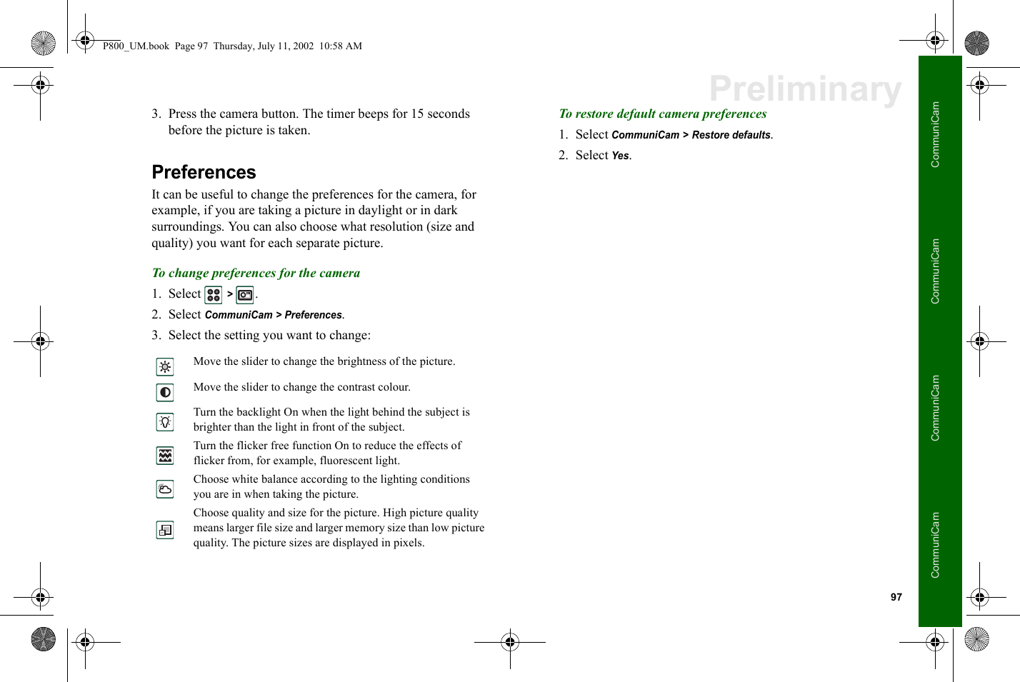 97CommuniCamCommuniCamCommuniCamCommuniCamPreliminary3. Press the camera button. The timer beeps for 15 seconds before the picture is taken.PreferencesIt can be useful to change the preferences for the camera, for example, if you are taking a picture in daylight or in dark surroundings. You can also choose what resolution (size and quality) you want for each separate picture.To change preferences for the camera1. Select  &gt; .2. Select CommuniCam &gt; Preferences.3. Select the setting you want to change:To restore default camera preferences1. Select CommuniCam &gt; Restore defaults.2. Select Yes.Move the slider to change the brightness of the picture.Move the slider to change the contrast colour.Turn the backlight On when the light behind the subject is brighter than the light in front of the subject.Turn the flicker free function On to reduce the effects of flicker from, for example, fluorescent light.Choose white balance according to the lighting conditions you are in when taking the picture.Choose quality and size for the picture. High picture quality means larger file size and larger memory size than low picture quality. The picture sizes are displayed in pixels.P800_UM.book  Page 97  Thursday, July 11, 2002  10:58 AM