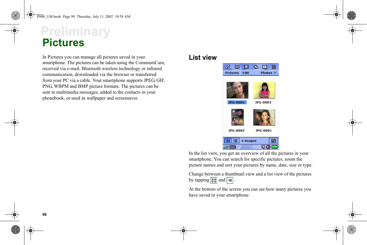 98PreliminaryPicturesIn Pictures you can manage all pictures saved in your smartphone. The pictures can be taken using the CommuniCam, received via e-mail, Bluetooth wireless technology or infrared communication, downloaded via the browser or transferred from your PC via a cable. Your smartphone supports JPEG, GIF, PNG, WBPM and BMP picture formats. The pictures can be sent in multimedia messages, added to the contacts in your phonebook, or used as wallpaper and screensaver.List viewIn the list view, you get an overview of all the pictures in your smartphone. You can search for specific pictures, zoom the picture names and sort your pictures by name, date, size or type.Change between a thumbnail view and a list view of the pictures by tapping  and .At the bottom of the screen you can see how many pictures you have saved in your smartphone.P800_UM.book  Page 98  Thursday, July 11, 2002  10:58 AM