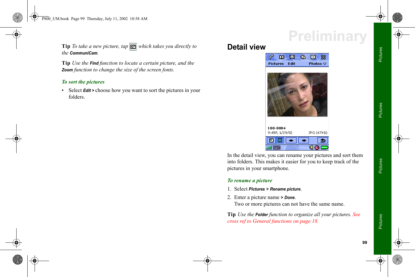 99PicturesPicturesPicturesPicturesPreliminaryTip To take a new picture, tap   which takes you directly to the CommuniCam.Tip Use the Find function to locate a certain picture, and the Zoom function to change the size of the screen fonts.To sort the pictures• Select Edit &gt; choose how you want to sort the pictures in your folders.Detail viewIn the detail view, you can rename your pictures and sort them into folders. This makes it easier for you to keep track of the pictures in your smartphone.To rename a picture1. Select Pictures &gt; Rename picture.2. Enter a picture name &gt; Done.Two or more pictures can not have the same name.Tip Use the Folder function to organize all your pictures. See cross ref to General functions on page 18.P800_UM.book  Page 99  Thursday, July 11, 2002  10:58 AM