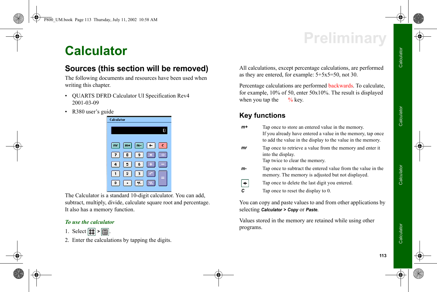 113CalculatorCalculatorCalculatorCalculatorPreliminaryCalculatorSources (this section will be removed)The following documents and resources have been used when writing this chapter.• QUARTS DFRD Calculator UI Specification Rev4 2001-03-09• R380 user’s guideThe Calculator is a standard 10-digit calculator. You can add, subtract, multiply, divide, calculate square root and percentage. It also has a memory function.To use the calculator1. Select  &gt; .2. Enter the calculations by tapping the digits.All calculations, except percentage calculations, are performed as they are entered, for example: 5+5x5=50, not 30.Percentage calculations are performed backwards. To calculate, for example, 10% of 50, enter 50x10%. The result is displayed when you tap the  % key.Key functionsYou can copy and paste values to and from other applications by selecting Calculator &gt; Copy or Paste.Values stored in the memory are retained while using other programs.m+Tap once to store an entered value in the memory.If you already have entered a value in the memory, tap once to add the value in the display to the value in the memory.mrTap once to retrieve a value from the memory and enter it into the display.Tap twice to clear the memory.m-Tap once to subtract the entered value from the value in the memory. The memory is adjusted but not displayed.Tap once to delete the last digit you entered.C  Tap once to reset the display to 0.P800_UM.book  Page 113  Thursday, July 11, 2002  10:58 AM