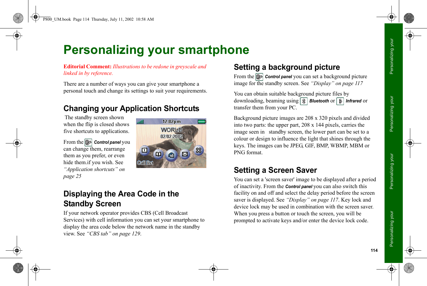 114Personalizing your Personalizing your Personalizing your Personalizing your Personalizing your smartphoneEditorial Comment: Illustrations to be redone in greyscale and linked in by reference.There are a number of ways you can give your smartphone a personal touch and change its settings to suit your requirements.Changing your Application Shortcuts The standby screen shown when the flip is closed shows five shortcuts to applications.From the Control panel you can change them, rearrange them as you prefer, or even hide them.if you wish. See “Application shortcuts” on page 25Displaying the Area Code in the Standby ScreenIf your network operator provides CBS (Cell Broadcast Services) with cell information you can set your smartphone to display the area code below the network name in the standby view. See “CBS tab” on page 129.Setting a background pictureFrom the Control panel you can set a background picture image for the standby screen. See “Display” on page 117 You can obtain suitable background picture files by downloading, beaming using Bluetooth or Infrared or transfer them from your PC.Background picture images are 208 x 320 pixels and divided into two parts: the upper part, 208 x 144 pixels, carries the image seen in   standby screen, the lower part can be set to a colour or design to influence the light that shines through the keys. The images can be JPEG, GIF, BMP, WBMP, MBM or PNG format.Setting a Screen SaverYou can set a &apos;screen saver&apos; image to be displayed after a period of inactivity. From the Control panel you can also switch this facility on and off and select the delay period before the screen saver is displayed. See “Display” on page 117. Key lock and device lock may be used in combination with the screen saver. When you press a button or touch the screen, you will be prompted to activate keys and/or enter the device lock code.P800_UM.book  Page 114  Thursday, July 11, 2002  10:58 AM