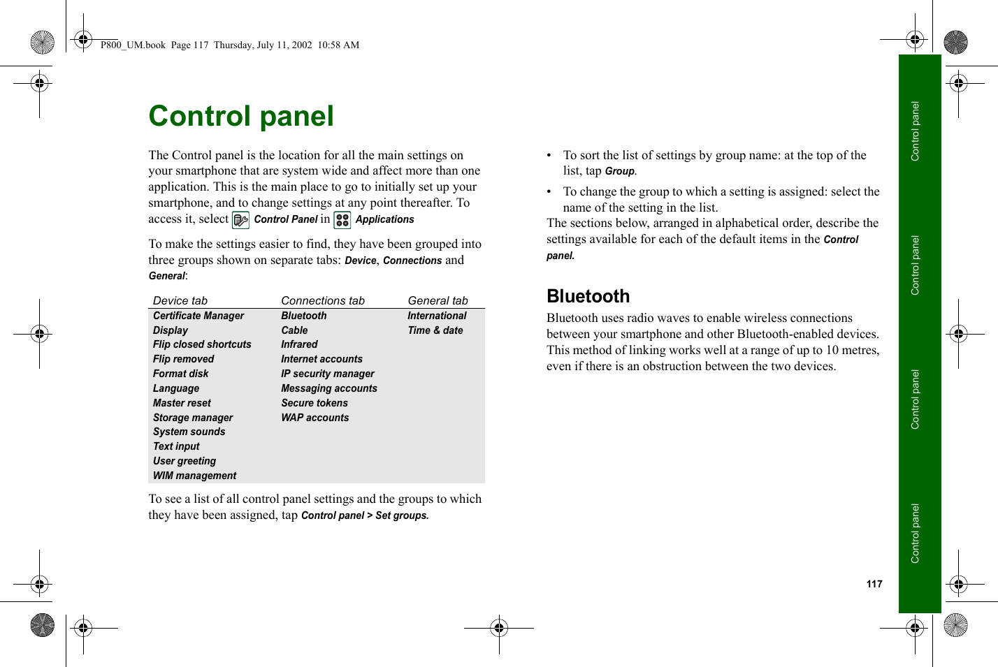 117Control panelControl panelControl panelControl panelControl panel The Control panel is the location for all the main settings on your smartphone that are system wide and affect more than one application. This is the main place to go to initially set up your smartphone, and to change settings at any point thereafter. To access it, select Control Panel in ApplicationsTo make the settings easier to find, they have been grouped into three groups shown on separate tabs: Device, Connections and General:To see a list of all control panel settings and the groups to which they have been assigned, tap Control panel &gt; Set groups.• To sort the list of settings by group name: at the top of the list, tap Group.• To change the group to which a setting is assigned: select the name of the setting in the list.The sections below, arranged in alphabetical order, describe the settings available for each of the default items in the Control panel. BluetoothBluetooth uses radio waves to enable wireless connections between your smartphone and other Bluetooth-enabled devices. This method of linking works well at a range of up to 10 metres, even if there is an obstruction between the two devices.Device tab Connections tab General tabCertificate Manager Bluetooth InternationalDisplay Cable Time &amp; dateFlip closed shortcuts InfraredFlip removed Internet accountsFormat disk IP security managerLanguage Messaging accountsMaster reset Secure tokensStorage manager WAP accountsSystem soundsText inputUser greetingWIM managementP800_UM.book  Page 117  Thursday, July 11, 2002  10:58 AM