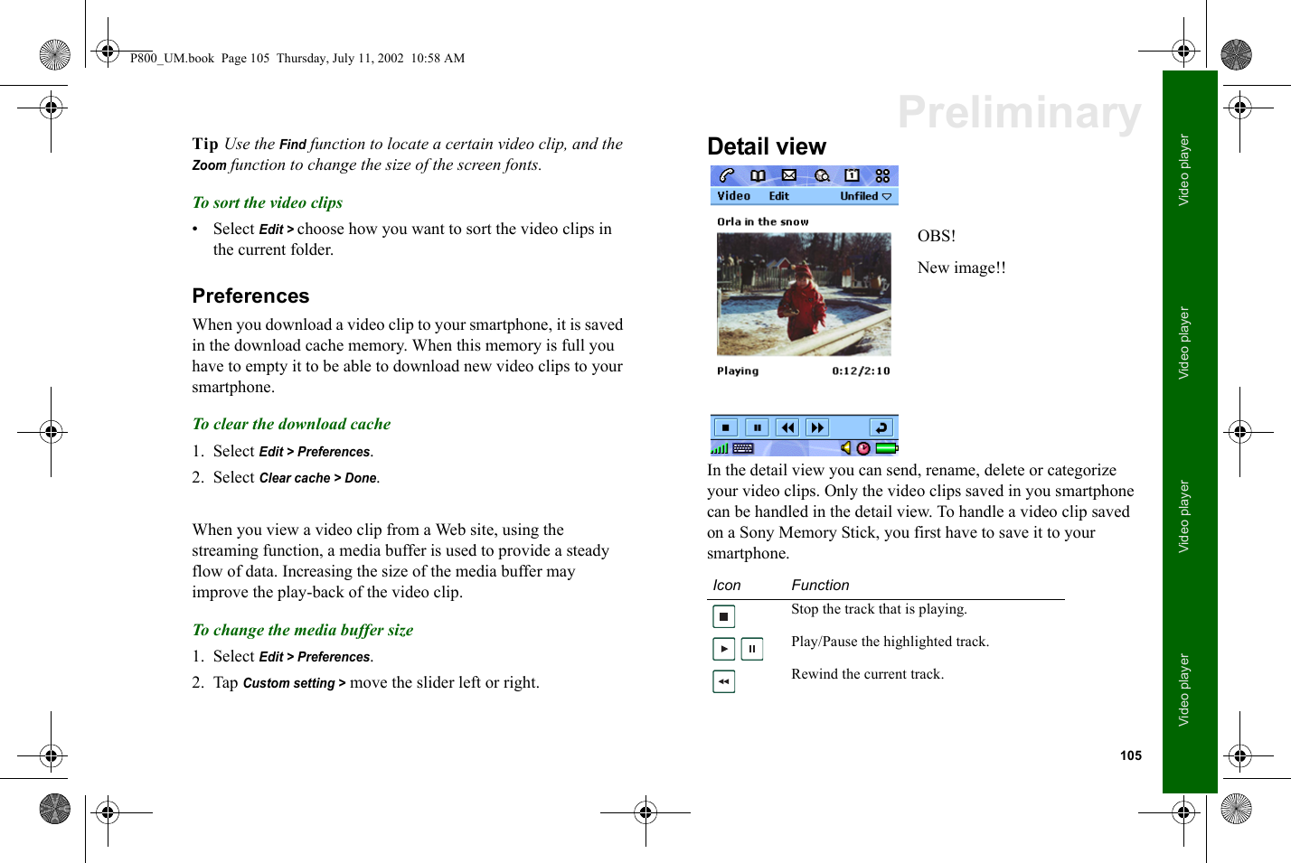 105Video playerVideo playerVideo playerVideo playerPreliminaryTip Use the Find function to locate a certain video clip, and the Zoom function to change the size of the screen fonts.To sort the video clips• Select Edit &gt; choose how you want to sort the video clips in the current folder.PreferencesWhen you download a video clip to your smartphone, it is saved in the download cache memory. When this memory is full you have to empty it to be able to download new video clips to your smartphone.To clear the download cache1. Select Edit &gt; Preferences.2. Select Clear cache &gt; Done.When you view a video clip from a Web site, using the streaming function, a media buffer is used to provide a steady flow of data. Increasing the size of the media buffer may improve the play-back of the video clip.To change the media buffer size1. Select Edit &gt; Preferences.2. Tap Custom setting &gt; move the slider left or right.Detail viewIn the detail view you can send, rename, delete or categorize your video clips. Only the video clips saved in you smartphone can be handled in the detail view. To handle a video clip saved on a Sony Memory Stick, you first have to save it to your smartphone.Icon FunctionStop the track that is playing. Play/Pause the highlighted track.Rewind the current track.OBS!New image!!P800_UM.book  Page 105  Thursday, July 11, 2002  10:58 AM