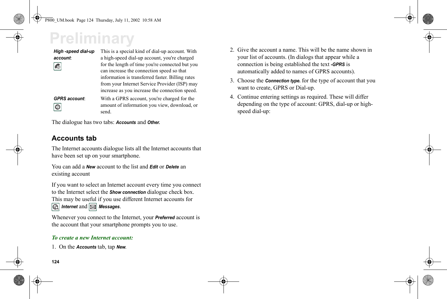 124PreliminaryThe dialogue has two tabs: Accounts and Other.Accounts tabThe Internet accounts dialogue lists all the Internet accounts that have been set up on your smartphone.You can add a New account to the list and Edit or Delete an existing accountIf you want to select an Internet account every time you connect to the Internet select the Show connection dialogue check box. This may be useful if you use different Internet accounts for Internet and Messages.Whenever you connect to the Internet, your Preferred account is the account that your smartphone prompts you to use.To create a new Internet account:1. On the Accounts tab, tap New.2. Give the account a name. This will be the name shown in your list of accounts. (In dialogs that appear while a connection is being established the text -GPRS is automatically added to names of GPRS accounts).3. Choose the Connection type. for the type of account that you want to create, GPRS or Dial-up.4. Continue entering settings as required. These will differ depending on the type of account: GPRS, dial-up or high-speed dial-up:High -speed dial-up account:This is a special kind of dial-up account. With a high-speed dial-up account, you&apos;re charged for the length of time you&apos;re connected but you can increase the connection speed so that information is transferred faster. Billing rates from your Internet Service Provider (ISP) may increase as you increase the connection speed.GPRS account: With a GPRS account, you&apos;re charged for the amount of information you view, download, or send.P800_UM.book  Page 124  Thursday, July 11, 2002  10:58 AM