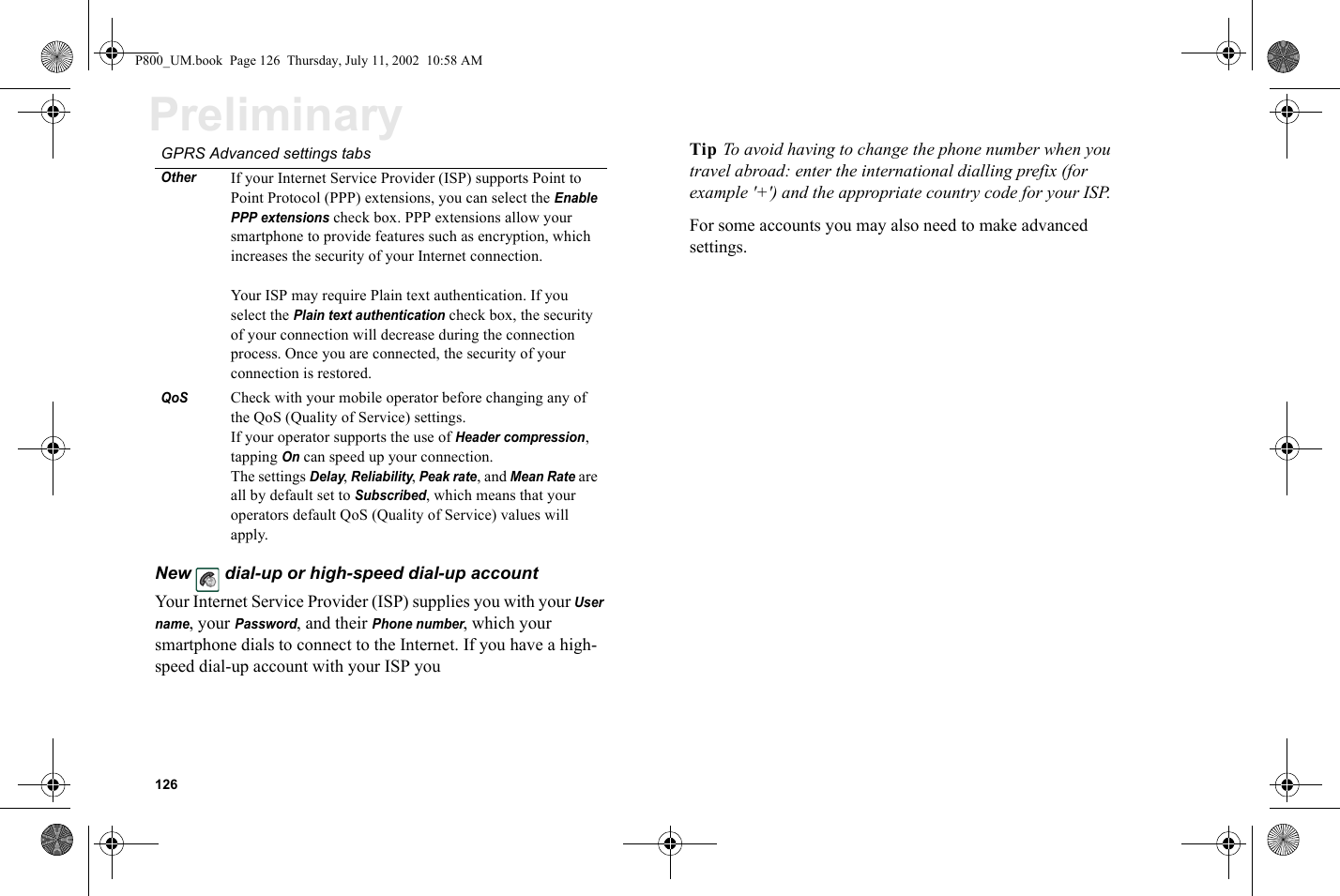 126PreliminaryNew  dial-up or high-speed dial-up account Your Internet Service Provider (ISP) supplies you with your User name, your Password, and their Phone number, which your smartphone dials to connect to the Internet. If you have a high-speed dial-up account with your ISP you Tip To avoid having to change the phone number when you travel abroad: enter the international dialling prefix (for example &apos;+&apos;) and the appropriate country code for your ISP.For some accounts you may also need to make advanced settings. OtherIf your Internet Service Provider (ISP) supports Point to Point Protocol (PPP) extensions, you can select the Enable PPP extensions check box. PPP extensions allow your smartphone to provide features such as encryption, which increases the security of your Internet connection.Your ISP may require Plain text authentication. If you select the Plain text authentication check box, the security of your connection will decrease during the connection process. Once you are connected, the security of your connection is restored.QoS Check with your mobile operator before changing any of the QoS (Quality of Service) settings.If your operator supports the use of Header compression, tapping On can speed up your connection.The settings Delay, Reliability, Peak rate, and Mean Rate are all by default set to Subscribed, which means that your operators default QoS (Quality of Service) values will apply. GPRS Advanced settings tabsP800_UM.book  Page 126  Thursday, July 11, 2002  10:58 AM