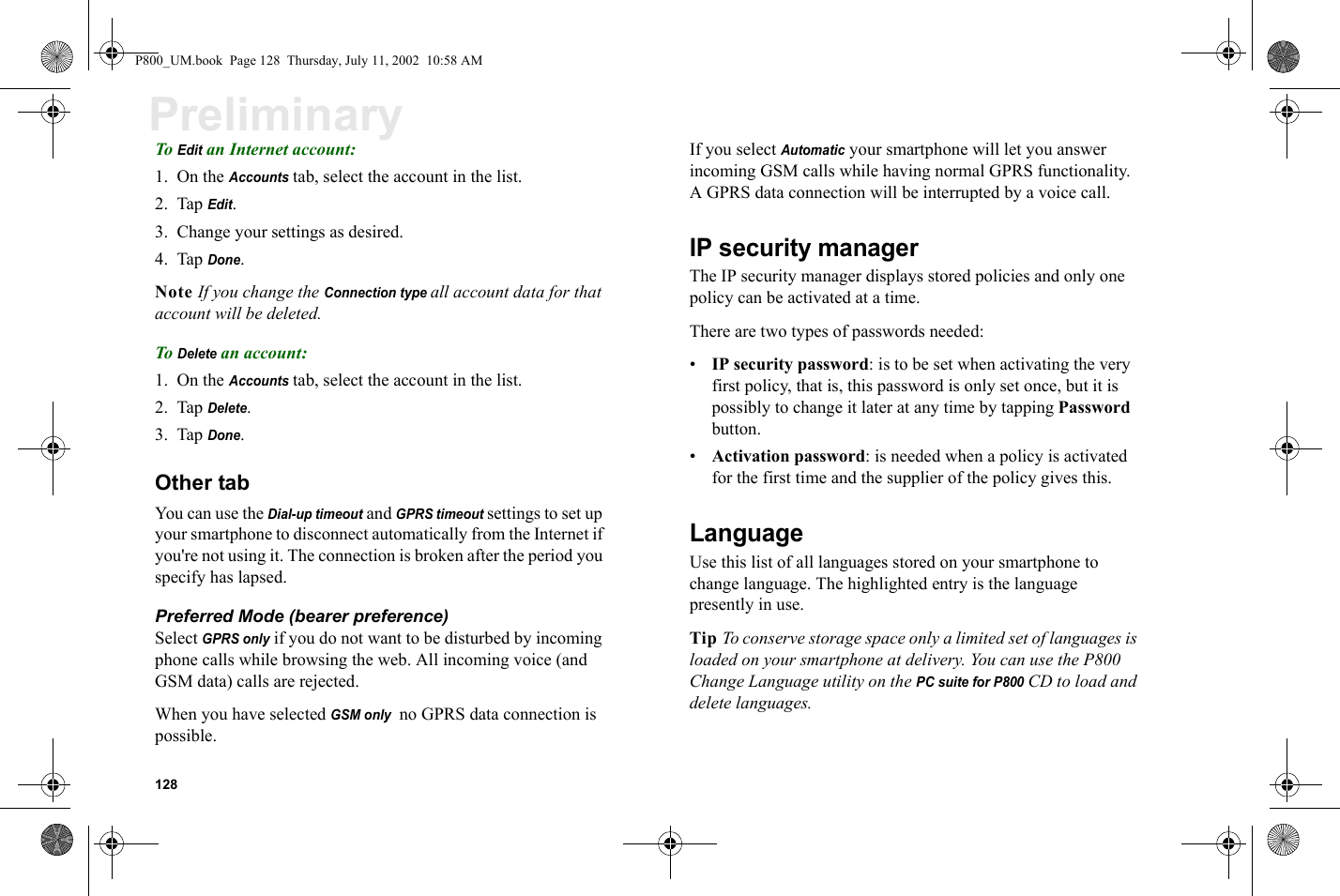 128PreliminaryTo Edit an Internet account:1. On the Accounts tab, select the account in the list.2. Tap Edit.3. Change your settings as desired.4. Tap Done.Note If you change the Connection type all account data for that account will be deleted.To Delete an account:1. On the Accounts tab, select the account in the list.2. Tap Delete.3. Tap Done.Other tabYou can use the Dial-up timeout and GPRS timeout settings to set up your smartphone to disconnect automatically from the Internet if you&apos;re not using it. The connection is broken after the period you specify has lapsed.Preferred Mode (bearer preference)Select GPRS only if you do not want to be disturbed by incoming phone calls while browsing the web. All incoming voice (and GSM data) calls are rejected.When you have selected GSM only  no GPRS data connection is possible.If you select Automatic your smartphone will let you answer incoming GSM calls while having normal GPRS functionality. A GPRS data connection will be interrupted by a voice call.IP security managerThe IP security manager displays stored policies and only one policy can be activated at a time.There are two types of passwords needed:•IP security password: is to be set when activating the very first policy, that is, this password is only set once, but it is possibly to change it later at any time by tapping Password button.•Activation password: is needed when a policy is activated for the first time and the supplier of the policy gives this.LanguageUse this list of all languages stored on your smartphone to change language. The highlighted entry is the language presently in use.Tip To conserve storage space only a limited set of languages is loaded on your smartphone at delivery. You can use the P800 Change Language utility on the PC suite for P800 CD to load and delete languages.P800_UM.book  Page 128  Thursday, July 11, 2002  10:58 AM