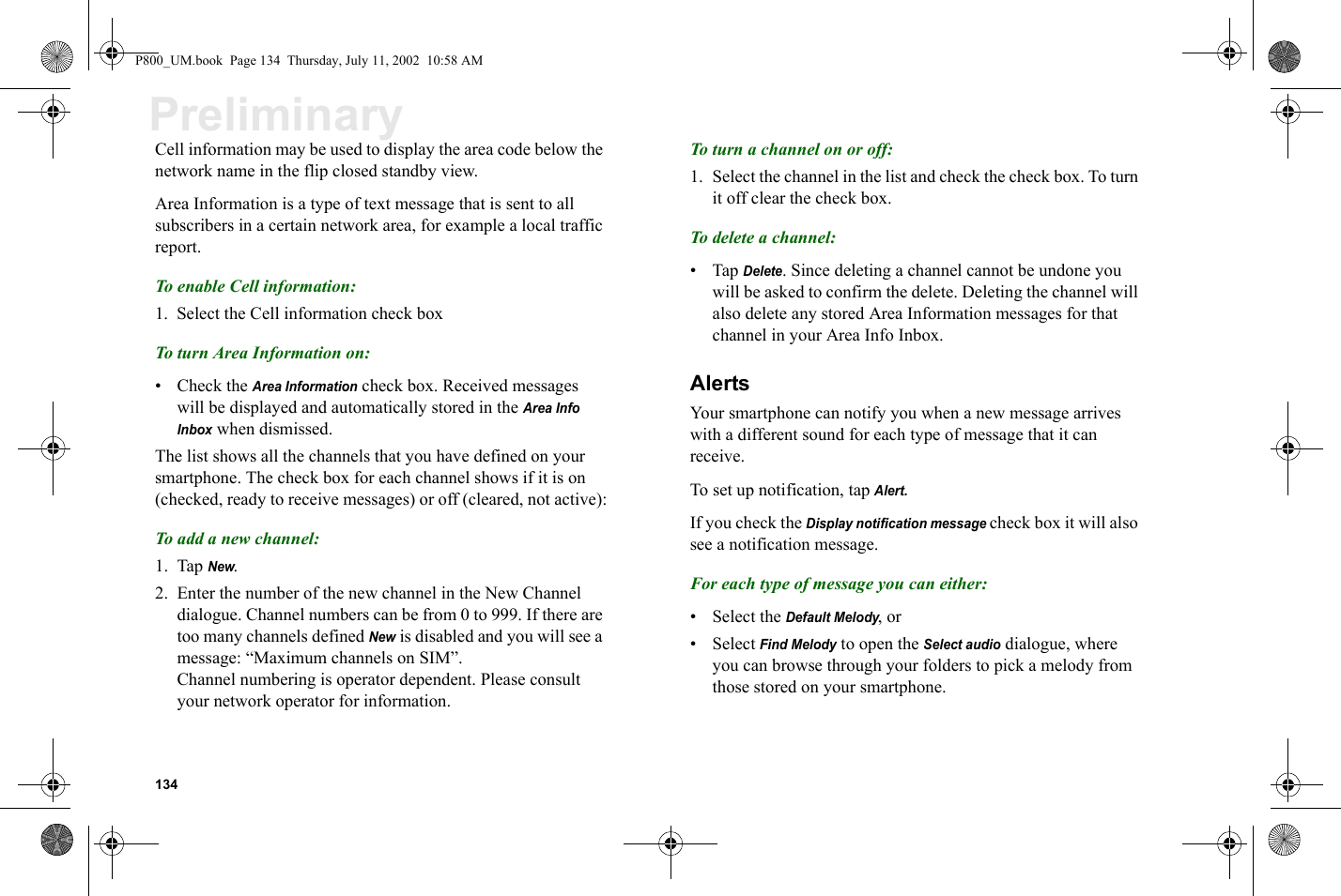 134PreliminaryCell information may be used to display the area code below the network name in the flip closed standby view.Area Information is a type of text message that is sent to all subscribers in a certain network area, for example a local traffic report.To enable Cell information:1. Select the Cell information check boxTo turn Area Information on:•Check the Area Information check box. Received messages will be displayed and automatically stored in the Area Info Inbox when dismissed.The list shows all the channels that you have defined on your smartphone. The check box for each channel shows if it is on (checked, ready to receive messages) or off (cleared, not active):To add a new channel:1. Tap New.2. Enter the number of the new channel in the New Channel dialogue. Channel numbers can be from 0 to 999. If there are too many channels defined New is disabled and you will see a message: “Maximum channels on SIM”.Channel numbering is operator dependent. Please consult your network operator for information.To turn a channel on or off:1. Select the channel in the list and check the check box. To turn it off clear the check box.To delete a channel:•Tap Delete. Since deleting a channel cannot be undone you will be asked to confirm the delete. Deleting the channel will also delete any stored Area Information messages for that channel in your Area Info Inbox.AlertsYour smartphone can notify you when a new message arrives with a different sound for each type of message that it can receive. To set up notification, tap Alert.If you check the Display notification message check box it will also see a notification message.For each type of message you can either:• Select the Default Melody, or • Select Find Melody to open the Select audio dialogue, where you can browse through your folders to pick a melody from those stored on your smartphone.P800_UM.book  Page 134  Thursday, July 11, 2002  10:58 AM