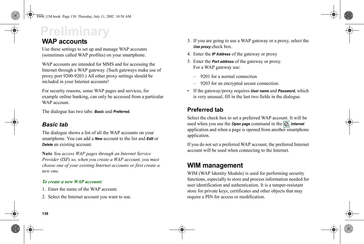 138PreliminaryWAP accountsUse these settings to set up and manage WAP accounts (sometimes called WAP profiles) on your smartphone.WAP accounts are intended for MMS and for accessing the Internet through a WAP gateway. (Such gateways make use of proxy port 9200-9203.) All other proxy settings should be included in your Internet accounts!For security reasons, some WAP pages and services, for example online banking, can only be accessed from a particular WAP account.The dialogue has two tabs: Basic and Preferred.Basic tabThe dialogue shows a list of all the WAP accounts on your smartphone. You can add a New account to the list and Edit or Delete an existing account.Note You access WAP pages through an Internet Service Provider (ISP) so, when you create a WAP account, you must choose one of your existing Internet accounts or first create a new one.To create a new WAP account:1. Enter the name of the WAP account.2. Select the Internet account you want to use.3. If you are going to use a WAP gateway or a proxy, select the Use proxy check box.4. Enter the IP Address of the gateway or proxy5. Enter the Port address of the gateway or proxy. For a WAP gateway use:–  9201 for a normal connection –  9203 for an encrypted secure connection.• If the gateway/proxy requires User name and Password, which is very unusual, fill in the last two fields in the dialogue.Preferred tabSelect the check box to set a preferred WAP account. It will be used when you use the Open page command in the Internet application and when a page is opened from another smartphone application.If you do not set a preferred WAP account, the preferred Internet account will be used when connecting to the Internet.WIM managementWIM (WAP Identity Module) is used for performing security functions, especially to store and process information needed for user identification and authentication. It is a tamper-resistant store for private keys, certificates and other objects that may require a PIN for access or modification. P800_UM.book  Page 138  Thursday, July 11, 2002  10:58 AM