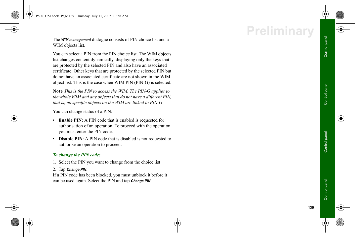 139Control panelControl panelControl panelControl panelPreliminaryThe WIM management dialogue consists of PIN choice list and a WIM objects list.You can select a PIN from the PIN choice list. The WIM objects list changes content dynamically, displaying only the keys that are protected by the selected PIN and also have an associated certificate. Other keys that are protected by the selected PIN but do not have an associated certificate are not shown in the WIM object list. This is the case when WIM PIN (PIN-G) is selected.Note This is the PIN to access the WIM. The PIN-G applies to the whole WIM and any objects that do not have a different PIN, that is, no specific objects on the WIM are linked to PIN-G.You can change status of a PIN:•Enable PIN: A PIN code that is enabled is requested for authorisation of an operation. To proceed with the operation you must enter the PIN code. •Disable PIN: A PIN code that is disabled is not requested to authorise an operation to proceed. To change the PIN code:1. Select the PIN you want to change from the choice list 2. Tap Change PIN. If a PIN code has been blocked, you must unblock it before it can be used again. Select the PIN and tap Change PIN.P800_UM.book  Page 139  Thursday, July 11, 2002  10:58 AM