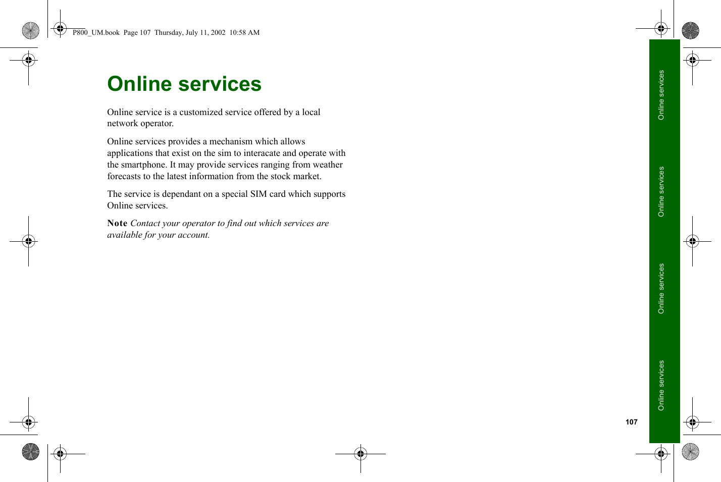107Online servicesOnline servicesOnline servicesOnline servicesOnline servicesOnline service is a customized service offered by a local network operator. Online services provides a mechanism which allows applications that exist on the sim to interacate and operate with the smartphone. It may provide services ranging from weather forecasts to the latest information from the stock market. The service is dependant on a special SIM card which supports Online services. Note Contact your operator to find out which services are available for your account.P800_UM.book  Page 107  Thursday, July 11, 2002  10:58 AM