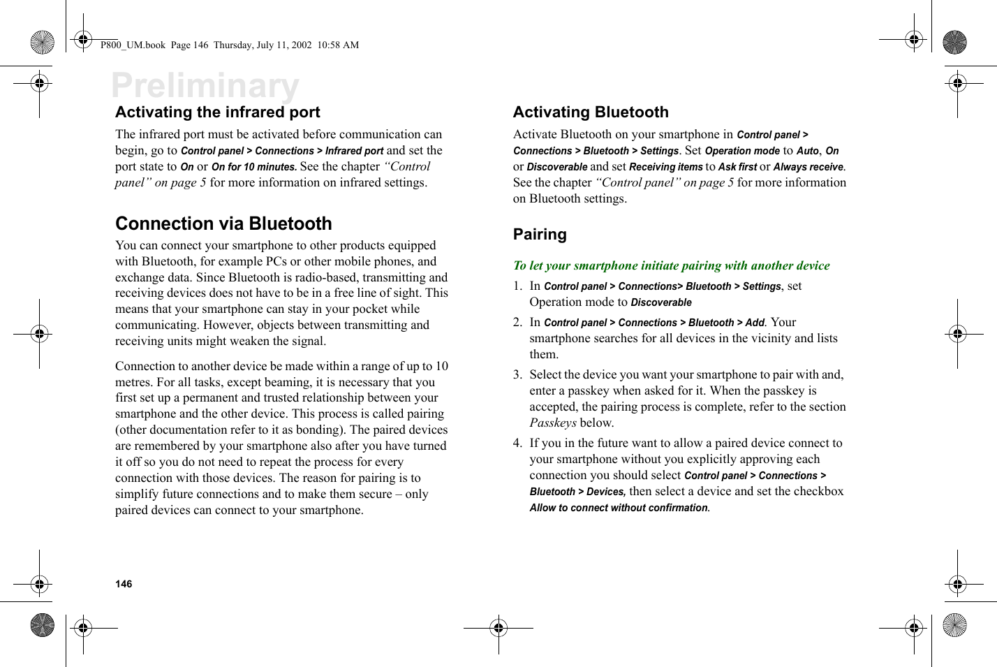 146PreliminaryActivating the infrared portThe infrared port must be activated before communication can begin, go to Control panel &gt; Connections &gt; Infrared port and set the port state to On or On for 10 minutes. See the chapter “Control panel” on page 5 for more information on infrared settings. Connection via BluetoothYou can connect your smartphone to other products equipped with Bluetooth, for example PCs or other mobile phones, and exchange data. Since Bluetooth is radio-based, transmitting and receiving devices does not have to be in a free line of sight. This means that your smartphone can stay in your pocket while communicating. However, objects between transmitting and receiving units might weaken the signal.Connection to another device be made within a range of up to 10 metres. For all tasks, except beaming, it is necessary that you first set up a permanent and trusted relationship between your smartphone and the other device. This process is called pairing (other documentation refer to it as bonding). The paired devices are remembered by your smartphone also after you have turned it off so you do not need to repeat the process for every connection with those devices. The reason for pairing is to simplify future connections and to make them secure – only paired devices can connect to your smartphone.Activating Bluetooth Activate Bluetooth on your smartphone in Control panel &gt; Connections &gt; Bluetooth &gt; Settings. Set Operation mode to Auto, On or Discoverable and set Receiving items to Ask first or Always receive. See the chapter “Control panel” on page 5 for more information on Bluetooth settings.PairingTo let your smartphone initiate pairing with another device1. In Control panel &gt; Connections&gt; Bluetooth &gt; Settings, set Operation mode to Discoverable2. In Control panel &gt; Connections &gt; Bluetooth &gt; Add. Your smartphone searches for all devices in the vicinity and lists them.3. Select the device you want your smartphone to pair with and,  enter a passkey when asked for it. When the passkey is accepted, the pairing process is complete, refer to the section Passkeys below.4. If you in the future want to allow a paired device connect to your smartphone without you explicitly approving each connection you should select Control panel &gt; Connections &gt; Bluetooth &gt; Devices, then select a device and set the checkbox Allow to connect without confirmation.P800_UM.book  Page 146  Thursday, July 11, 2002  10:58 AM