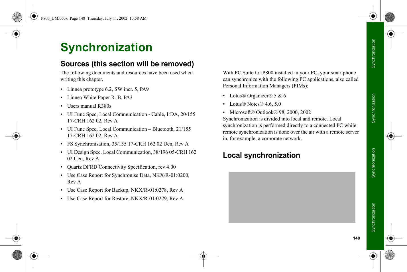 148SynchronizationSynchronizationSynchronizationSynchronizationSynchronizationSources (this section will be removed)The following documents and resources have been used when writing this chapter.• Linnea prototype 6.2, SW incr. 5, PA9• Linnea White Paper R1B, PA3• Users manual R380s• UI Func Spec, Local Communication - Cable, IrDA, 20/155 17-CRH 162 02, Rev A• UI Func Spec, Local Communication – Bluetooth, 21/155 17-CRH 162 02, Rev A• FS Synchronisation, 35/155 17-CRH 162 02 Uen, Rev A• UI Design Spec. Local Communication, 38/196 05-CRH 162 02 Uen, Rev A• Quartz DFRD Connectivity Specification, rev 4.00• Use Case Report for Synchronise Data, NKX/R-01:0200, Rev A• Use Case Report for Backup, NKX/R-01:0278, Rev A• Use Case Report for Restore, NKX/R-01:0279, Rev AWith PC Suite for P800 installed in your PC, your smartphone can synchronize with the following PC applications, also called Personal Information Managers (PIMs):• Lotus® Organizer® 5 &amp; 6• Lotus® Notes® 4.6, 5.0• Microsoft® Outlook® 98, 2000, 2002Synchronization is divided into local and remote. Local synchronization is performed directly to a connected PC while remote synchronization is done over the air with a remote server in, for example, a corporate network.Local synchronizationP800_UM.book  Page 148  Thursday, July 11, 2002  10:58 AM