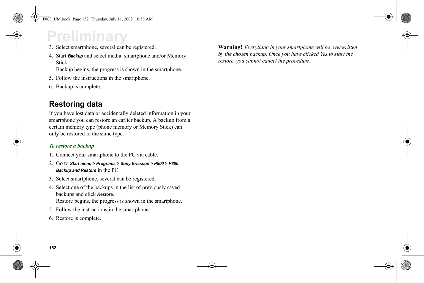152Preliminary3. Select smartphone, several can be registered.4. Start Backup and select media: smartphone and/or Memory Stick.Backup begins, the progress is shown in the smartphone.5. Follow the instructions in the smartphone.6. Backup is complete.Restoring dataIf you have lost data or accidentally deleted information in your smartphone you can restore an earlier backup. A backup from a certain memory type (phone memory or Memory Stick) can only be restored to the same type. To restore a backup1. Connect your smartphone to the PC via cable.2. Go to Start menu &gt; Programs &gt; Sony Ericsson &gt; P800 &gt; P800 Backup and Restore in the PC.3. Select smartphone, several can be registered.4. Select one of the backups in the list of previously saved backups and click Restore.Restore begins, the progress is shown in the smartphone.5. Follow the instructions in the smartphone.6. Restore is complete.Warning! Everything in your smartphone will be overwritten by the chosen backup. Once you have clicked Yes to start the restore, you cannot cancel the procedure.P800_UM.book  Page 152  Thursday, July 11, 2002  10:58 AM