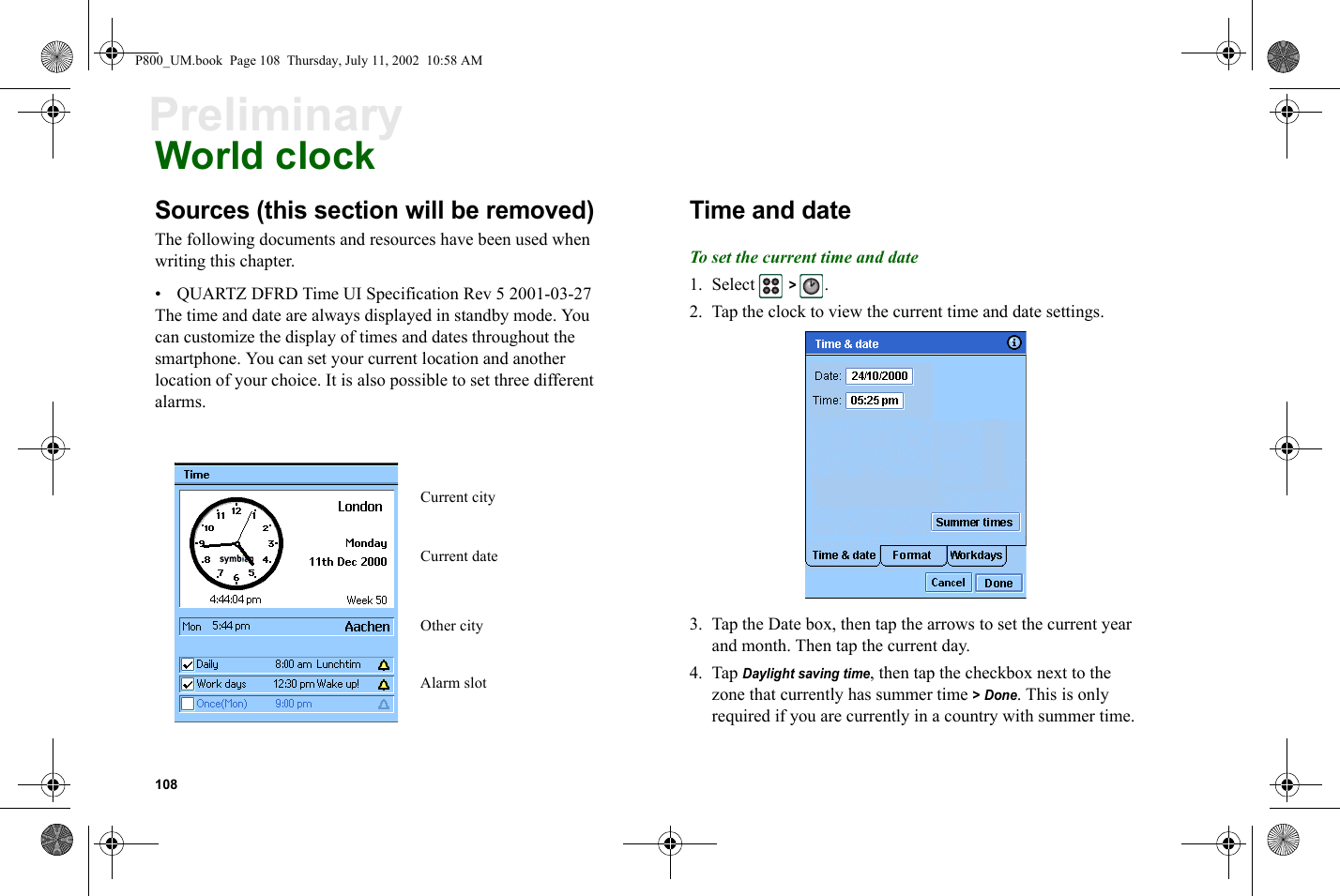 108PreliminaryWorld clockSources (this section will be removed)The following documents and resources have been used when writing this chapter.• QUARTZ DFRD Time UI Specification Rev 5 2001-03-27The time and date are always displayed in standby mode. You can customize the display of times and dates throughout the smartphone. You can set your current location and another location of your choice. It is also possible to set three different alarms.Time and dateTo set the current time and date1. Select  &gt; .2. Tap the clock to view the current time and date settings.3. Tap the Date box, then tap the arrows to set the current year and month. Then tap the current day.4. Tap Daylight saving time, then tap the checkbox next to the zone that currently has summer time &gt; Done. This is only required if you are currently in a country with summer time.Alarm slotOther cityCurrent cityCurrent dateP800_UM.book  Page 108  Thursday, July 11, 2002  10:58 AM