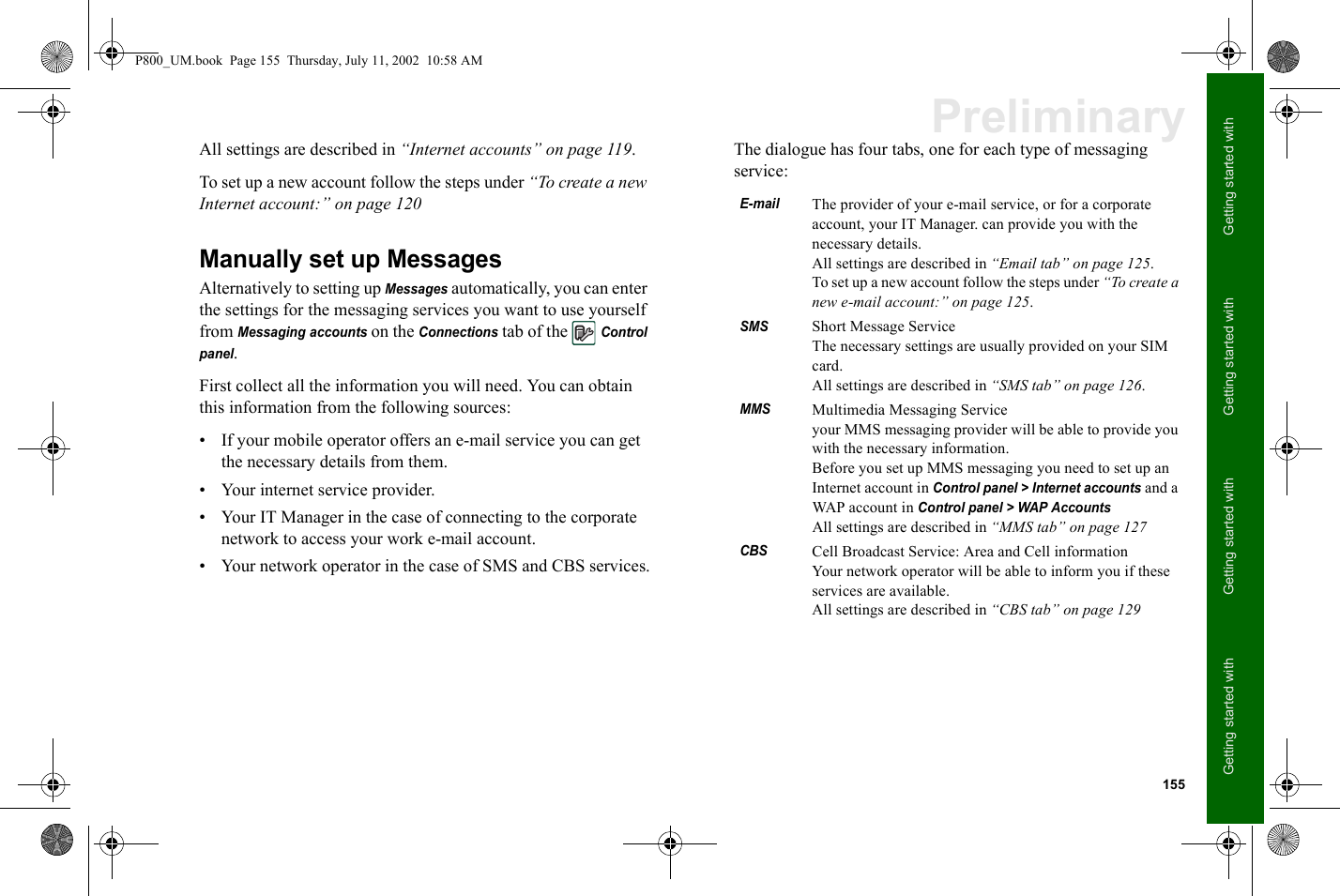 155Getting started with Getting started with Getting started with Getting started with PreliminaryAll settings are described in “Internet accounts” on page 119.To set up a new account follow the steps under “To create a new Internet account:” on page 120Manually set up MessagesAlternatively to setting up Messages automatically, you can enter the settings for the messaging services you want to use yourself from Messaging accounts on the Connections tab of the Control panel. First collect all the information you will need. You can obtain this information from the following sources:• If your mobile operator offers an e-mail service you can get the necessary details from them. • Your internet service provider.• Your IT Manager in the case of connecting to the corporate network to access your work e-mail account.• Your network operator in the case of SMS and CBS services.The dialogue has four tabs, one for each type of messaging service:E-mailThe provider of your e-mail service, or for a corporate account, your IT Manager. can provide you with the necessary details.All settings are described in “Email tab” on page 125.To set up a new account follow the steps under “To create a new e-mail account:” on page 125.SMSShort Message ServiceThe necessary settings are usually provided on your SIM card. All settings are described in “SMS tab” on page 126.MMSMultimedia Messaging Serviceyour MMS messaging provider will be able to provide you with the necessary information.Before you set up MMS messaging you need to set up an Internet account in Control panel &gt; Internet accounts and a WAP account in Control panel &gt; WAP Accounts All settings are described in “MMS tab” on page 127CBSCell Broadcast Service: Area and Cell informationYour network operator will be able to inform you if these services are available.All settings are described in “CBS tab” on page 129P800_UM.book  Page 155  Thursday, July 11, 2002  10:58 AM