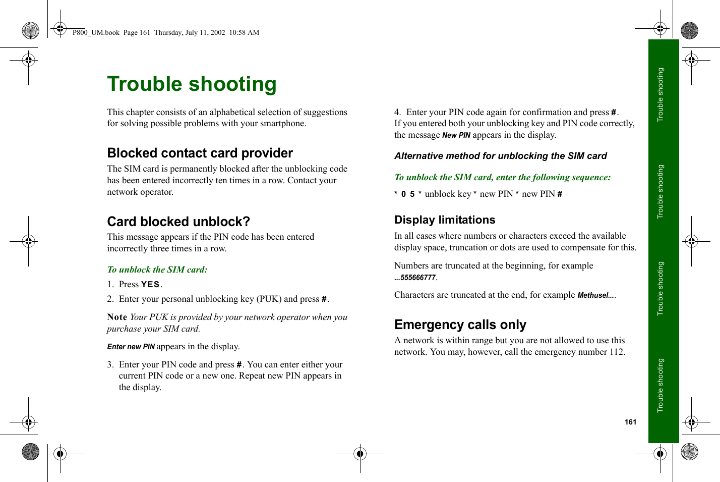 161Trouble shootingTrouble shootingTrouble shootingTrouble shootingTrouble shootingThis chapter consists of an alphabetical selection of suggestions for solving possible problems with your smartphone.Blocked contact card providerThe SIM card is permanently blocked after the unblocking code has been entered incorrectly ten times in a row. Contact your network operator.Card blocked unblock?This message appears if the PIN code has been entered incorrectly three times in a row.To unblock the SIM card:1. Press YES.2. Enter your personal unblocking key (PUK) and press #. Note Your PUK is provided by your network operator when you purchase your SIM card.Enter new PIN appears in the display.3. Enter your PIN code and press #. You can enter either your current PIN code or a new one. Repeat new PIN appears in the display.4. Enter your PIN code again for confirmation and press #.If you entered both your unblocking key and PIN code correctly, the message New PIN appears in the display.Alternative method for unblocking the SIM cardTo unblock the SIM card, enter the following sequence:* 0 5 * unblock key * new PIN * new PIN #Display limitationsIn all cases where numbers or characters exceed the available display space, truncation or dots are used to compensate for this.Numbers are truncated at the beginning, for example ...555666777.Characters are truncated at the end, for example Methusel....Emergency calls onlyA network is within range but you are not allowed to use this network. You may, however, call the emergency number 112.P800_UM.book  Page 161  Thursday, July 11, 2002  10:58 AM