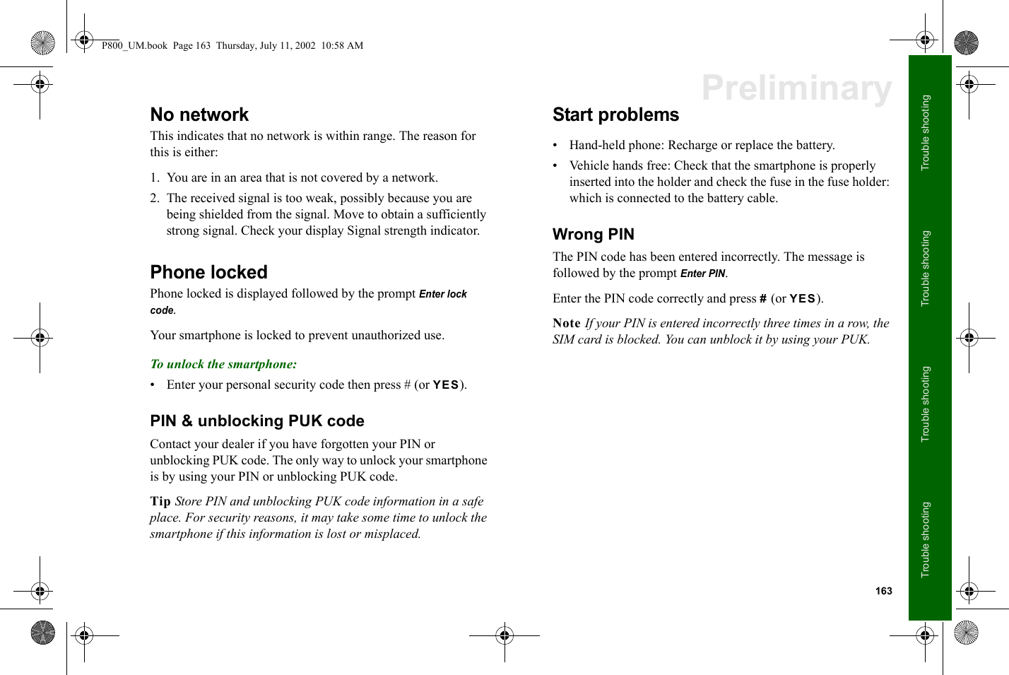 163Trouble shootingTrouble shootingTrouble shootingTrouble shootingPreliminaryNo networkThis indicates that no network is within range. The reason for this is either:1. You are in an area that is not covered by a network.2. The received signal is too weak, possibly because you are being shielded from the signal. Move to obtain a sufficiently strong signal. Check your display Signal strength indicator.Phone lockedPhone locked is displayed followed by the prompt Enter lock code.Your smartphone is locked to prevent unauthorized use.To unlock the smartphone:• Enter your personal security code then press # (or YES).PIN &amp; unblocking PUK codeContact your dealer if you have forgotten your PIN or unblocking PUK code. The only way to unlock your smartphone is by using your PIN or unblocking PUK code.Tip Store PIN and unblocking PUK code information in a safe place. For security reasons, it may take some time to unlock the smartphone if this information is lost or misplaced.Start problems• Hand-held phone: Recharge or replace the battery.• Vehicle hands free: Check that the smartphone is properly inserted into the holder and check the fuse in the fuse holder: which is connected to the battery cable.Wrong PINThe PIN code has been entered incorrectly. The message is followed by the prompt Enter PIN.Enter the PIN code correctly and press # (or YES).Note If your PIN is entered incorrectly three times in a row, the SIM card is blocked. You can unblock it by using your PUK.P800_UM.book  Page 163  Thursday, July 11, 2002  10:58 AM