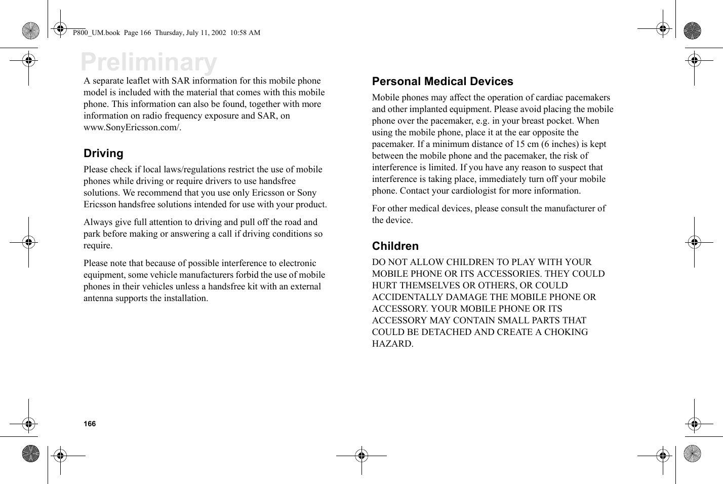 166PreliminaryA separate leaflet with SAR information for this mobile phone model is included with the material that comes with this mobile phone. This information can also be found, together with more information on radio frequency exposure and SAR, on www.SonyEricsson.com/.DrivingPlease check if local laws/regulations restrict the use of mobile phones while driving or require drivers to use handsfree solutions. We recommend that you use only Ericsson or Sony Ericsson handsfree solutions intended for use with your product.Always give full attention to driving and pull off the road and park before making or answering a call if driving conditions so require.Please note that because of possible interference to electronic equipment, some vehicle manufacturers forbid the use of mobile phones in their vehicles unless a handsfree kit with an external antenna supports the installation.Personal Medical DevicesMobile phones may affect the operation of cardiac pacemakers and other implanted equipment. Please avoid placing the mobile phone over the pacemaker, e.g. in your breast pocket. When using the mobile phone, place it at the ear opposite the pacemaker. If a minimum distance of 15 cm (6 inches) is kept between the mobile phone and the pacemaker, the risk of interference is limited. If you have any reason to suspect that interference is taking place, immediately turn off your mobile phone. Contact your cardiologist for more information.For other medical devices, please consult the manufacturer of the device.ChildrenDO NOT ALLOW CHILDREN TO PLAY WITH YOUR MOBILE PHONE OR ITS ACCESSORIES. THEY COULD HURT THEMSELVES OR OTHERS, OR COULD ACCIDENTALLY DAMAGE THE MOBILE PHONE OR ACCESSORY. YOUR MOBILE PHONE OR ITS ACCESSORY MAY CONTAIN SMALL PARTS THAT COULD BE DETACHED AND CREATE A CHOKING HAZARD.P800_UM.book  Page 166  Thursday, July 11, 2002  10:58 AM