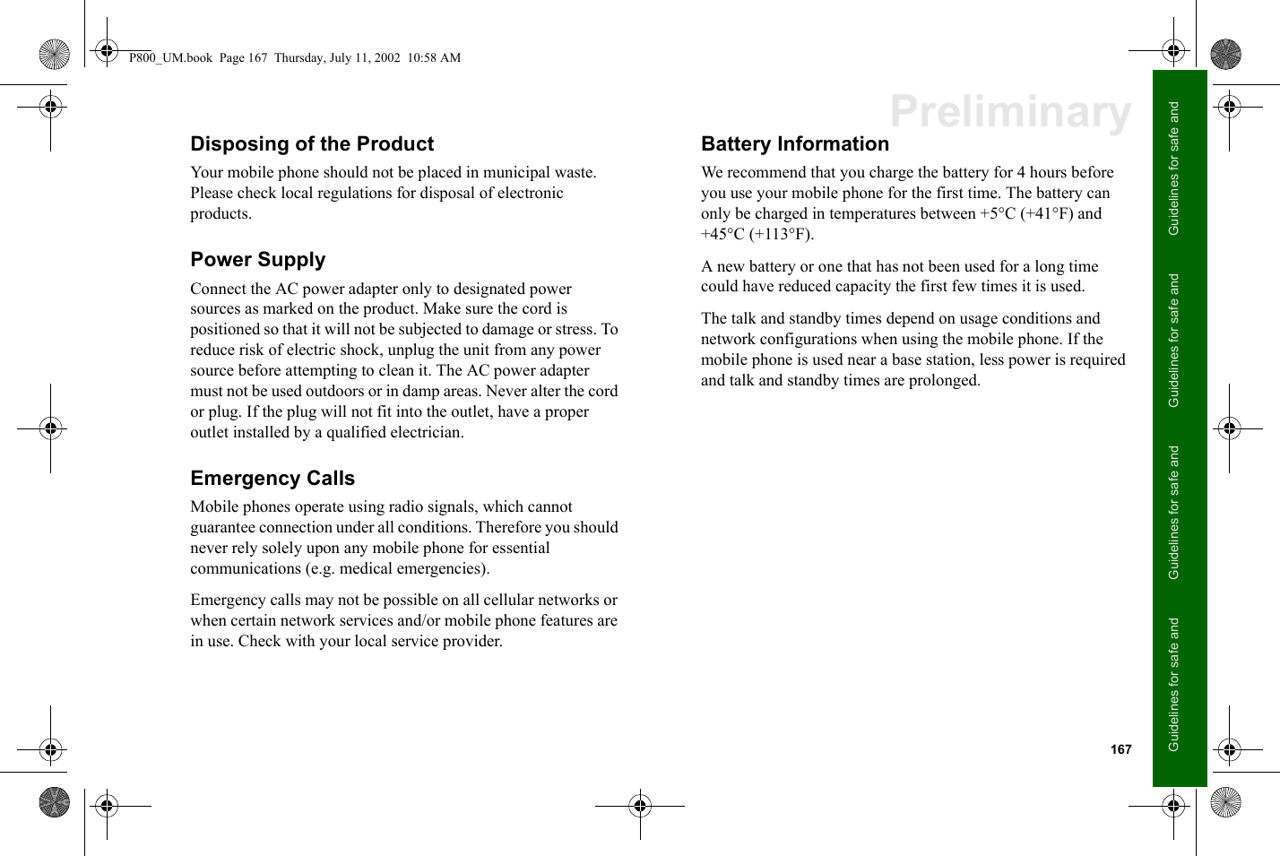 167Guidelines for safe and Guidelines for safe and Guidelines for safe and Guidelines for safe and PreliminaryDisposing of the ProductYour mobile phone should not be placed in municipal waste. Please check local regulations for disposal of electronic products.Power SupplyConnect the AC power adapter only to designated power sources as marked on the product. Make sure the cord is positioned so that it will not be subjected to damage or stress. To reduce risk of electric shock, unplug the unit from any power source before attempting to clean it. The AC power adapter must not be used outdoors or in damp areas. Never alter the cord or plug. If the plug will not fit into the outlet, have a proper outlet installed by a qualified electrician.Emergency CallsMobile phones operate using radio signals, which cannot guarantee connection under all conditions. Therefore you should never rely solely upon any mobile phone for essential communications (e.g. medical emergencies).Emergency calls may not be possible on all cellular networks or when certain network services and/or mobile phone features are in use. Check with your local service provider.Battery InformationWe recommend that you charge the battery for 4 hours before you use your mobile phone for the first time. The battery can only be charged in temperatures between +5°C (+41°F) and +45°C (+113°F).A new battery or one that has not been used for a long time could have reduced capacity the first few times it is used.The talk and standby times depend on usage conditions and network configurations when using the mobile phone. If the mobile phone is used near a base station, less power is required and talk and standby times are prolonged.P800_UM.book  Page 167  Thursday, July 11, 2002  10:58 AM