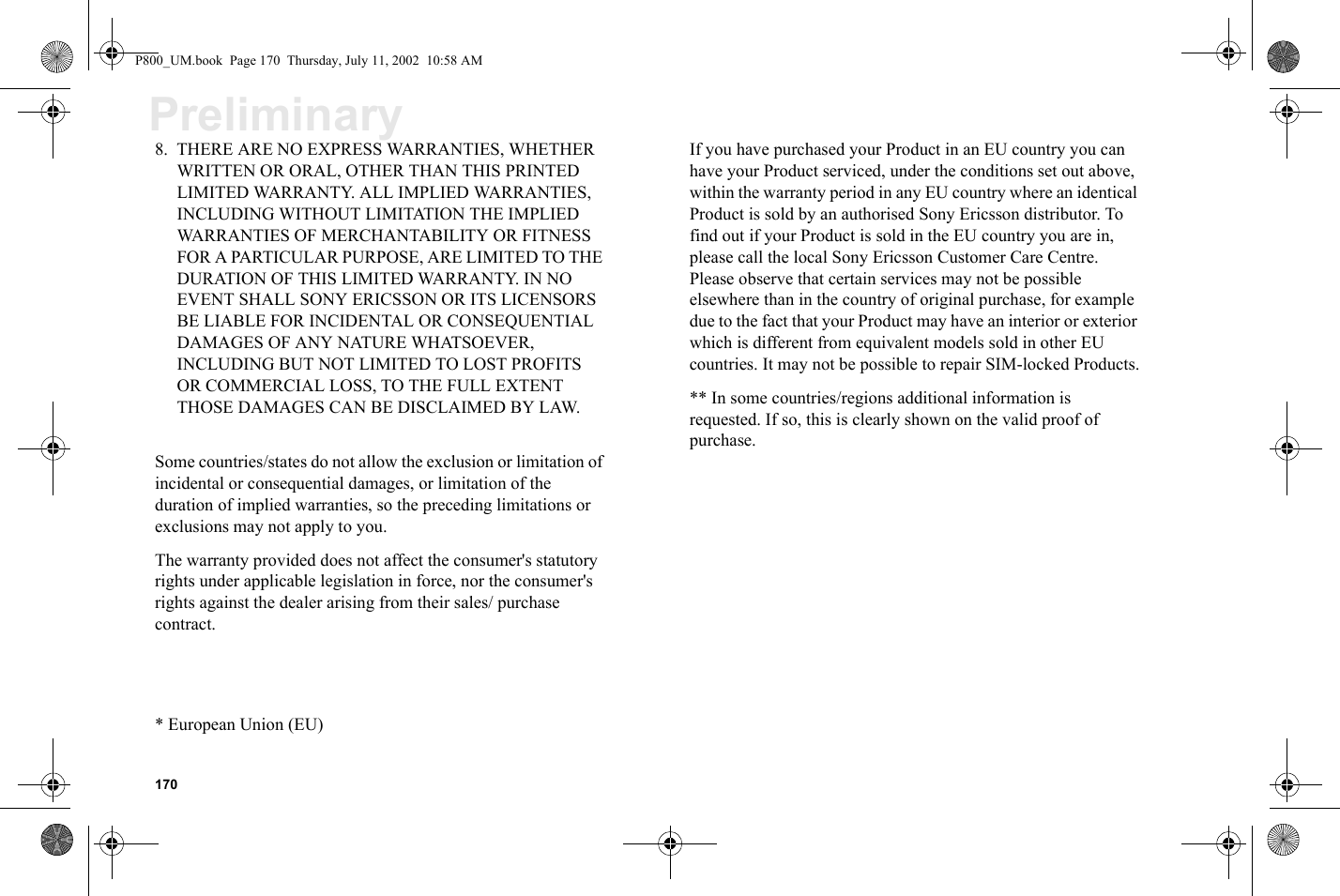 170Preliminary8. THERE ARE NO EXPRESS WARRANTIES, WHETHER WRITTEN OR ORAL, OTHER THAN THIS PRINTED LIMITED WARRANTY. ALL IMPLIED WARRANTIES, INCLUDING WITHOUT LIMITATION THE IMPLIED WARRANTIES OF MERCHANTABILITY OR FITNESS FOR A PARTICULAR PURPOSE, ARE LIMITED TO THE DURATION OF THIS LIMITED WARRANTY. IN NO EVENT SHALL SONY ERICSSON OR ITS LICENSORS BE LIABLE FOR INCIDENTAL OR CONSEQUENTIAL DAMAGES OF ANY NATURE WHATSOEVER, INCLUDING BUT NOT LIMITED TO LOST PROFITS OR COMMERCIAL LOSS, TO THE FULL EXTENT THOSE DAMAGES CAN BE DISCLAIMED BY LAW.Some countries/states do not allow the exclusion or limitation of incidental or consequential damages, or limitation of the duration of implied warranties, so the preceding limitations or exclusions may not apply to you.The warranty provided does not affect the consumer&apos;s statutory rights under applicable legislation in force, nor the consumer&apos;s rights against the dealer arising from their sales/ purchase contract.* European Union (EU)If you have purchased your Product in an EU country you can have your Product serviced, under the conditions set out above, within the warranty period in any EU country where an identical Product is sold by an authorised Sony Ericsson distributor. To find out if your Product is sold in the EU country you are in, please call the local Sony Ericsson Customer Care Centre. Please observe that certain services may not be possible elsewhere than in the country of original purchase, for example due to the fact that your Product may have an interior or exterior which is different from equivalent models sold in other EU countries. It may not be possible to repair SIM-locked Products.** In some countries/regions additional information is requested. If so, this is clearly shown on the valid proof of purchase.P800_UM.book  Page 170  Thursday, July 11, 2002  10:58 AM