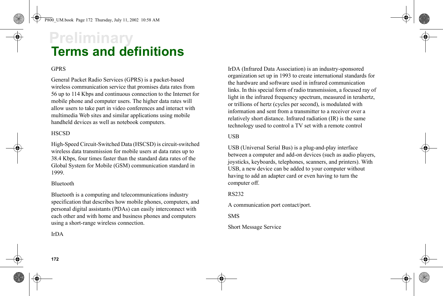 172PreliminaryTerms and definitionsGPRSGeneral Packet Radio Services (GPRS) is a packet-based wireless communication service that promises data rates from 56 up to 114 Kbps and continuous connection to the Internet for mobile phone and computer users. The higher data rates will allow users to take part in video conferences and interact with multimedia Web sites and similar applications using mobile handheld devices as well as notebook computers.HSCSDHigh-Speed Circuit-Switched Data (HSCSD) is circuit-switched wireless data transmission for mobile users at data rates up to 38.4 Kbps, four times faster than the standard data rates of the Global System for Mobile (GSM) communication standard in 1999.BluetoothBluetooth is a computing and telecommunications industry specification that describes how mobile phones, computers, and personal digital assistants (PDAs) can easily interconnect with each other and with home and business phones and computers using a short-range wireless connection.IrDAIrDA (Infrared Data Association) is an industry-sponsored organization set up in 1993 to create international standards for the hardware and software used in infrared communication links. In this special form of radio transmission, a focused ray of light in the infrared frequency spectrum, measured in terahertz, or trillions of hertz (cycles per second), is modulated with information and sent from a transmitter to a receiver over a relatively short distance. Infrared radiation (IR) is the same technology used to control a TV set with a remote controlUSBUSB (Universal Serial Bus) is a plug-and-play interface between a computer and add-on devices (such as audio players, joysticks, keyboards, telephones, scanners, and printers). With USB, a new device can be added to your computer without having to add an adapter card or even having to turn the computer off.RS232A communication port contact/port.SMSShort Message ServiceP800_UM.book  Page 172  Thursday, July 11, 2002  10:58 AM