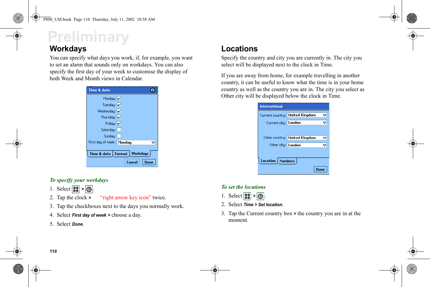 110PreliminaryWorkdaysYou can specify what days you work, if, for example, you want to set an alarm that sounds only on workdays. You can also specify the first day of your week to customise the display of both Week and Month views in Calendar.To specify your workdays1. Select  &gt; .2. Tap the clock &gt; “right arrow key icon” twice.3. Tap the checkboxes next to the days you normally work.4. Select First day of week &gt; choose a day.5. Select Done.LocationsSpecify the country and city you are currently in. The city you select will be displayed next to the clock in Time.If you are away from home, for example travelling in another country, it can be useful to know what the time is in your home country as well as the country you are in. The city you select as Other city will be displayed below the clock in Time.To set the locations1. Select  &gt; .2. Select Time &gt; Set location.3. Tap the Current country box &gt; the country you are in at the moment.P800_UM.book  Page 110  Thursday, July 11, 2002  10:58 AM