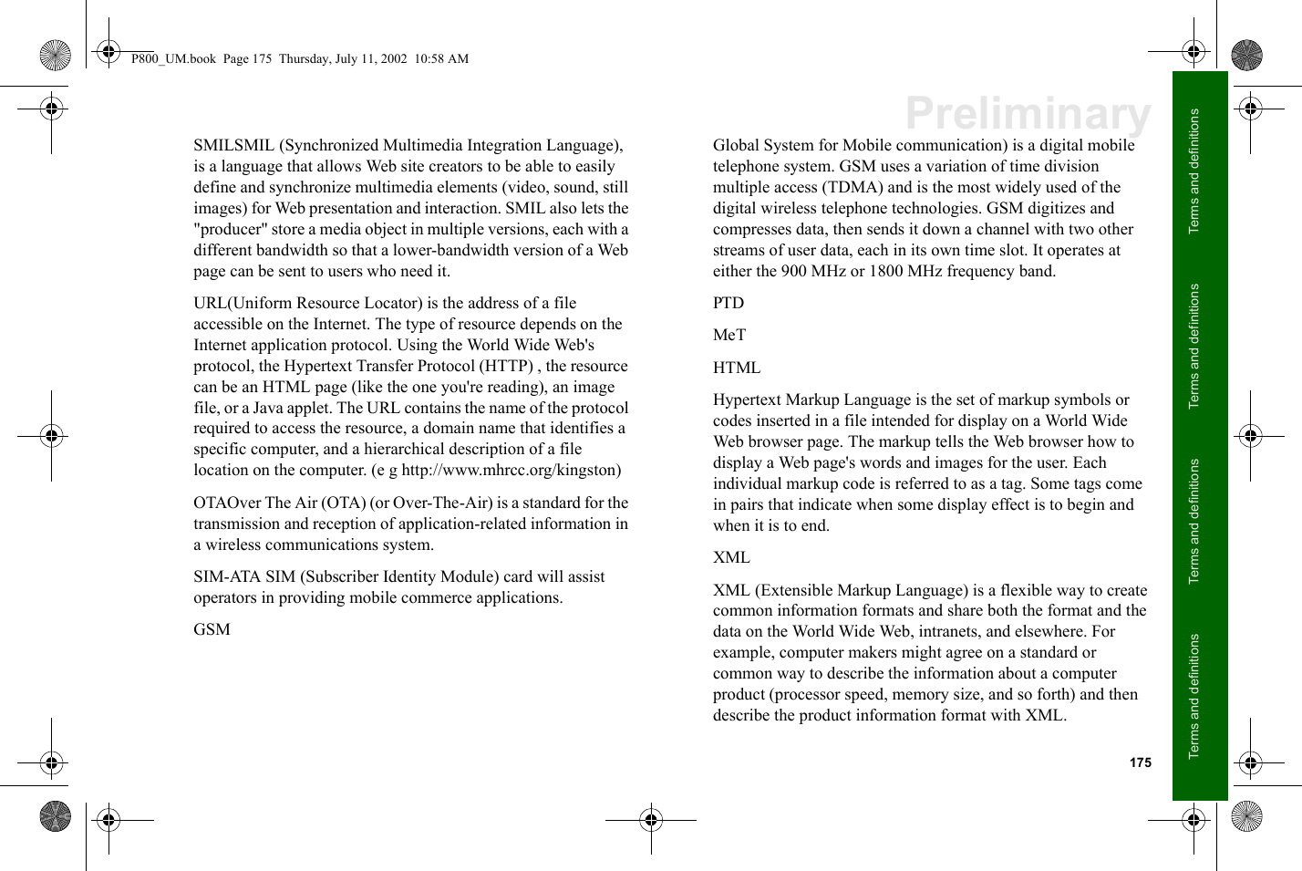 175Terms and definitionsTerms and definitionsTerms and definitionsTerms and definitionsPreliminarySMILSMIL (Synchronized Multimedia Integration Language), is a language that allows Web site creators to be able to easily define and synchronize multimedia elements (video, sound, still images) for Web presentation and interaction. SMIL also lets the &quot;producer&quot; store a media object in multiple versions, each with a different bandwidth so that a lower-bandwidth version of a Web page can be sent to users who need it. URL(Uniform Resource Locator) is the address of a file accessible on the Internet. The type of resource depends on the Internet application protocol. Using the World Wide Web&apos;s protocol, the Hypertext Transfer Protocol (HTTP) , the resource can be an HTML page (like the one you&apos;re reading), an image file, or a Java applet. The URL contains the name of the protocol required to access the resource, a domain name that identifies a specific computer, and a hierarchical description of a file location on the computer. (e g http://www.mhrcc.org/kingston)OTAOver The Air (OTA) (or Over-The-Air) is a standard for the transmission and reception of application-related information in a wireless communications system.SIM-ATA SIM (Subscriber Identity Module) card will assist operators in providing mobile commerce applications.GSMGlobal System for Mobile communication) is a digital mobile telephone system. GSM uses a variation of time division multiple access (TDMA) and is the most widely used of the digital wireless telephone technologies. GSM digitizes and compresses data, then sends it down a channel with two other streams of user data, each in its own time slot. It operates at either the 900 MHz or 1800 MHz frequency band.PTDMeTHTMLHypertext Markup Language is the set of markup symbols or codes inserted in a file intended for display on a World Wide Web browser page. The markup tells the Web browser how to display a Web page&apos;s words and images for the user. Each individual markup code is referred to as a tag. Some tags come in pairs that indicate when some display effect is to begin and when it is to end.XMLXML (Extensible Markup Language) is a flexible way to create common information formats and share both the format and the data on the World Wide Web, intranets, and elsewhere. For example, computer makers might agree on a standard or common way to describe the information about a computer product (processor speed, memory size, and so forth) and then describe the product information format with XML.P800_UM.book  Page 175  Thursday, July 11, 2002  10:58 AM