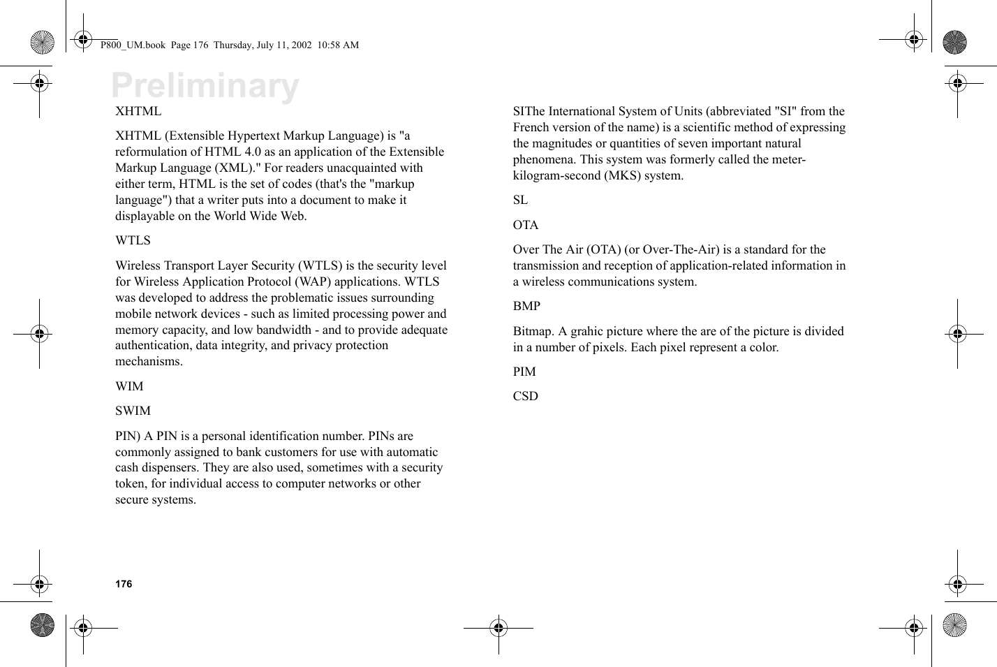 176PreliminaryXHTMLXHTML (Extensible Hypertext Markup Language) is &quot;a reformulation of HTML 4.0 as an application of the Extensible Markup Language (XML).&quot; For readers unacquainted with either term, HTML is the set of codes (that&apos;s the &quot;markup language&quot;) that a writer puts into a document to make it displayable on the World Wide Web.WTLSWireless Transport Layer Security (WTLS) is the security level for Wireless Application Protocol (WAP) applications. WTLS was developed to address the problematic issues surrounding mobile network devices - such as limited processing power and memory capacity, and low bandwidth - and to provide adequate authentication, data integrity, and privacy protection mechanisms.WIMSWIMPIN) A PIN is a personal identification number. PINs are commonly assigned to bank customers for use with automatic cash dispensers. They are also used, sometimes with a security token, for individual access to computer networks or other secure systems.SIThe International System of Units (abbreviated &quot;SI&quot; from the French version of the name) is a scientific method of expressing the magnitudes or quantities of seven important natural phenomena. This system was formerly called the meter-kilogram-second (MKS) system.SLOTAOver The Air (OTA) (or Over-The-Air) is a standard for the transmission and reception of application-related information in a wireless communications system.BMPBitmap. A grahic picture where the are of the picture is divided in a number of pixels. Each pixel represent a color.PIMCSDP800_UM.book  Page 176  Thursday, July 11, 2002  10:58 AM