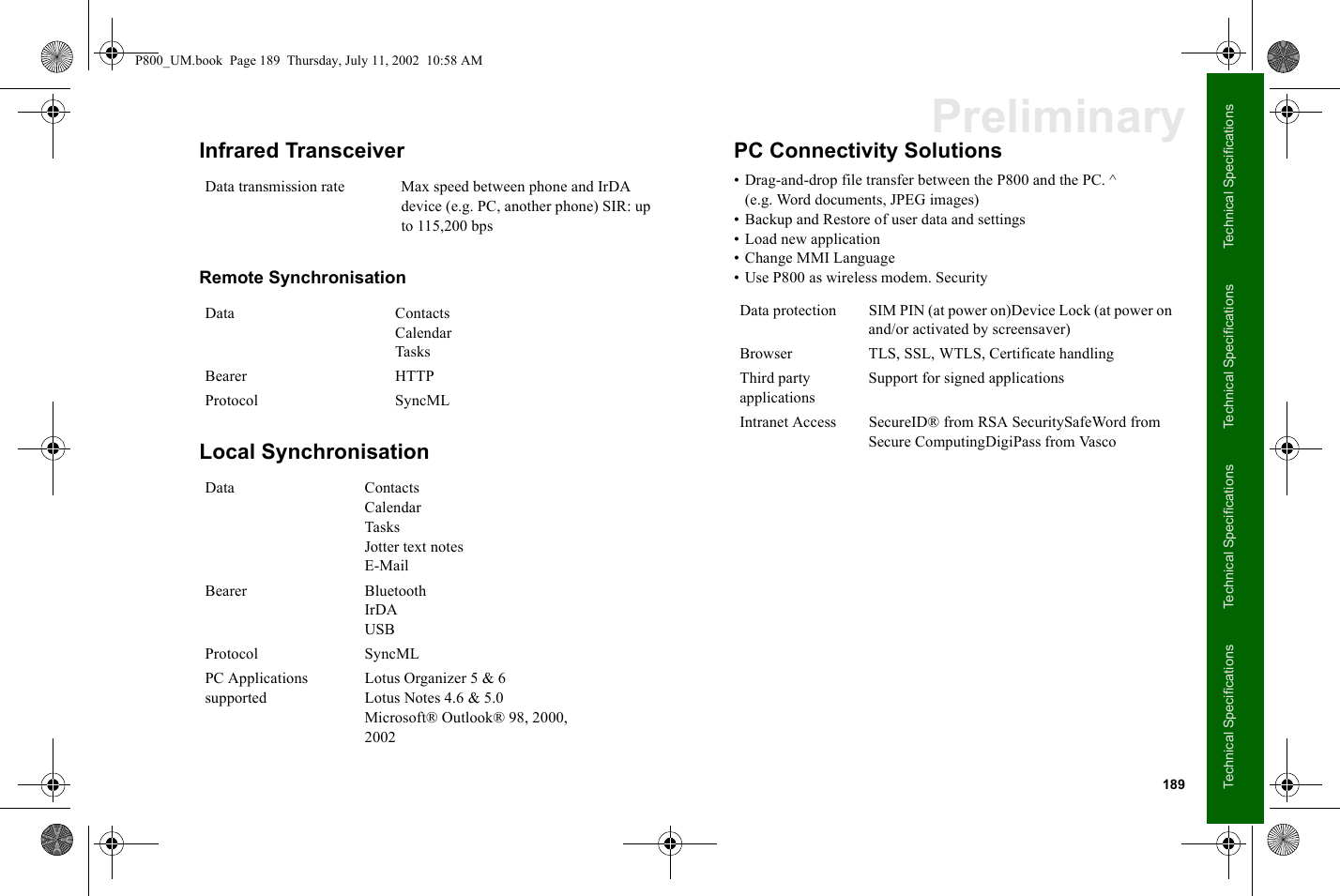 189Technical SpecificationsTechnical SpecificationsTechnical SpecificationsTechnical SpecificationsPreliminaryInfrared Transceiver Remote SynchronisationLocal SynchronisationPC Connectivity Solutions• Drag-and-drop file transfer between the P800 and the PC. ^(e.g. Word documents, JPEG images)• Backup and Restore of user data and settings• Load new application• Change MMI Language• Use P800 as wireless modem. SecurityData transmission rate Max speed between phone and IrDA device (e.g. PC, another phone) SIR: up to 115,200 bpsData ContactsCalendarTasksBearer HTTPProtocol SyncMLData ContactsCalendarTasksJotter text notesE-MailBearer BluetoothIrDAUSBProtocol SyncMLPC Applications supportedLotus Organizer 5 &amp; 6Lotus Notes 4.6 &amp; 5.0Microsoft® Outlook® 98, 2000, 2002Data protection SIM PIN (at power on)Device Lock (at power on and/or activated by screensaver)Browser TLS, SSL, WTLS, Certificate handlingThird party applicationsSupport for signed applicationsIntranet Access SecureID® from RSA SecuritySafeWord from Secure ComputingDigiPass from VascoP800_UM.book  Page 189  Thursday, July 11, 2002  10:58 AM