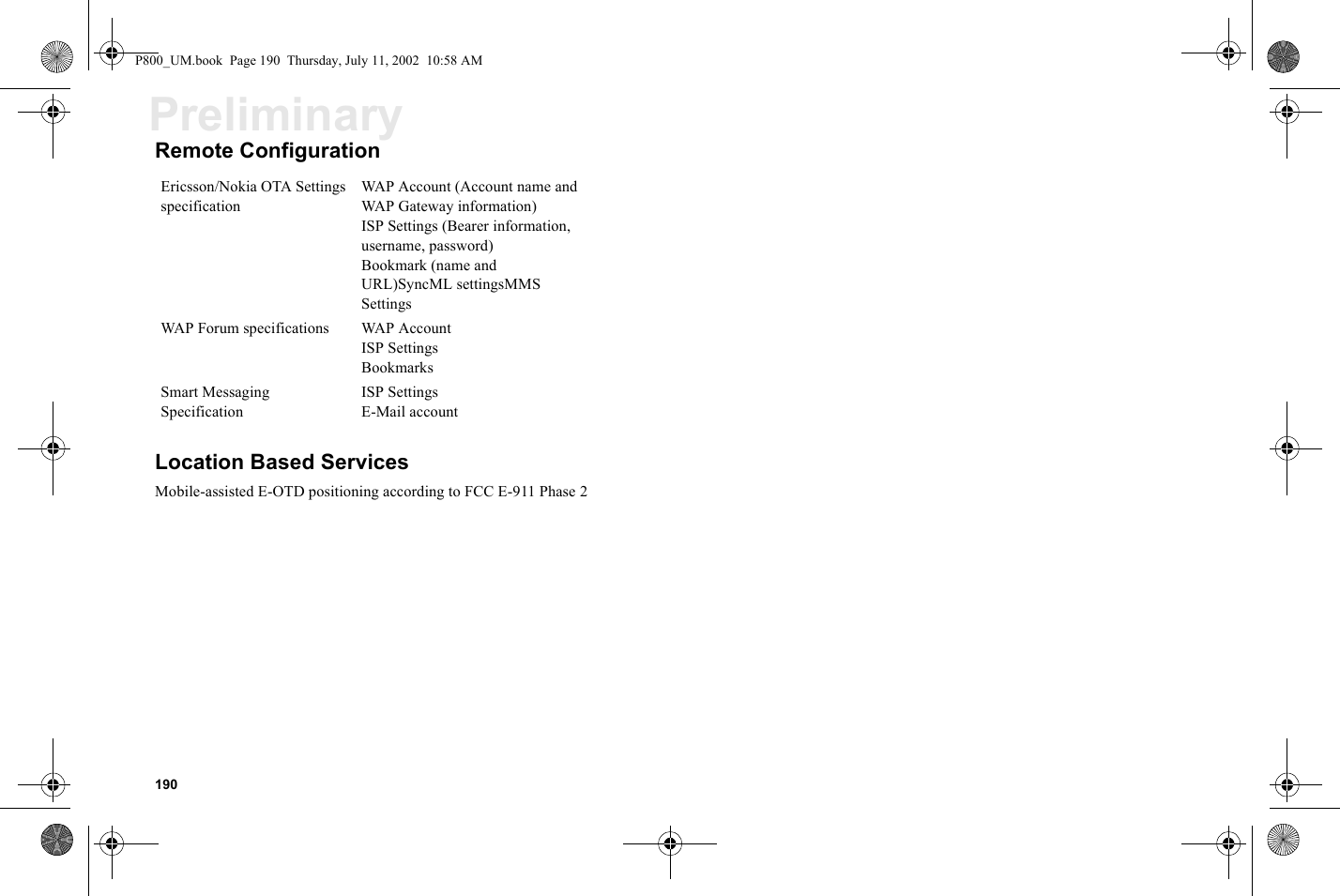 190PreliminaryRemote ConfigurationLocation Based ServicesMobile-assisted E-OTD positioning according to FCC E-911 Phase 2Ericsson/Nokia OTA Settings specificationWAP Account (Account name and WAP Gateway information)ISP Settings (Bearer information, username, password)Bookmark (name and URL)SyncML settingsMMS SettingsWAP Forum specifications WAP AccountISP SettingsBookmarksSmart Messaging SpecificationISP Settings E-Mail account P800_UM.book  Page 190  Thursday, July 11, 2002  10:58 AM