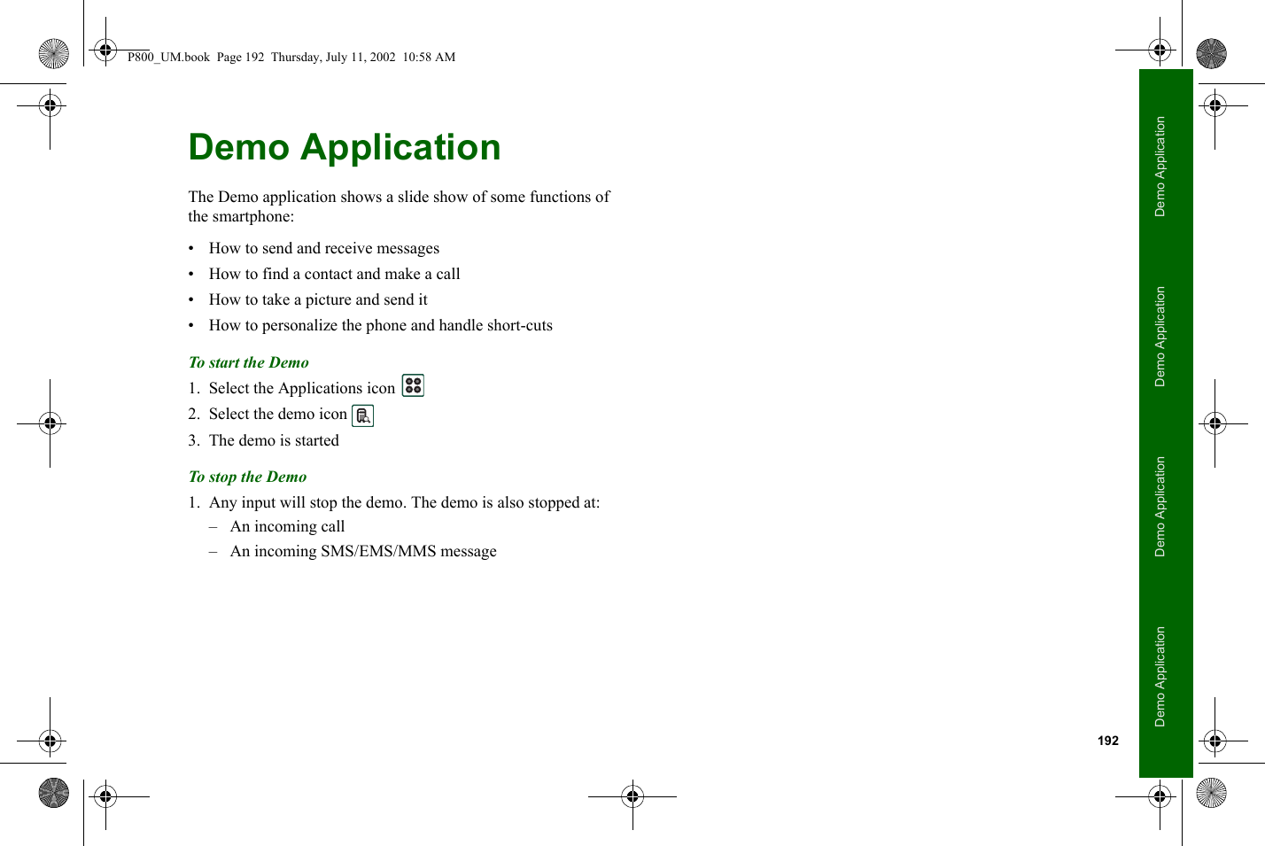 192Demo ApplicationDemo ApplicationDemo ApplicationDemo ApplicationDemo ApplicationThe Demo application shows a slide show of some functions of the smartphone:• How to send and receive messages• How to find a contact and make a call• How to take a picture and send it• How to personalize the phone and handle short-cutsTo start the Demo1. Select the Applications icon   2. Select the demo icon 3. The demo is startedTo sto p t he Demo1. Any input will stop the demo. The demo is also stopped at:– An incoming call– An incoming SMS/EMS/MMS messageP800_UM.book  Page 192  Thursday, July 11, 2002  10:58 AM