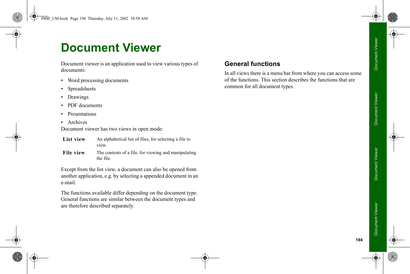 194Document ViewerDocument ViewerDocument ViewerDocument ViewerDocument ViewerDocument viewer is an application used to view various types of documents:• Word processing documents• Spreadsheets•Drawings• PDF documents• Presentations•ArchivesDocument viewer has two views in open mode:Except from the list view, a document can also be opened from another application, e.g. by selecting a appended document in an e-mail.The functions available differ depending on the document type. General functions are similar between the document types and are therefore described separately.General functionsIn all views there is a menu bar from where you can access some of the functions. This section describes the functions that are common for all document types.List view An alphabetical list of files, for selecting a file to view.File view The contents of a file, for viewing and manipulating the file.P800_UM.book  Page 194  Thursday, July 11, 2002  10:58 AM