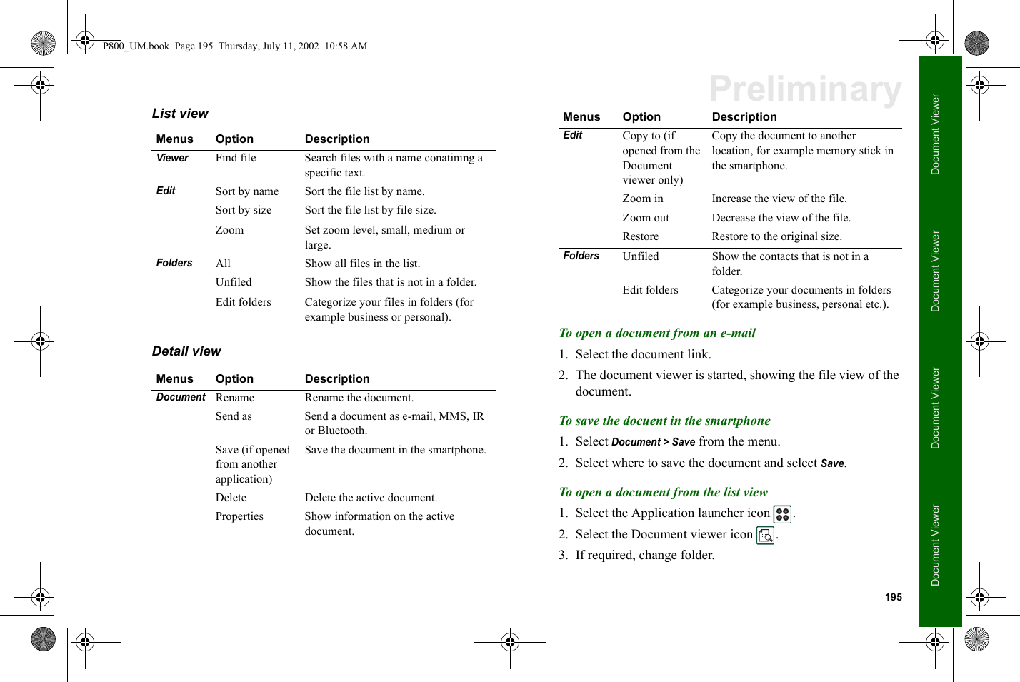 195Document ViewerDocument ViewerDocument ViewerDocument ViewerPreliminaryList view Detail view To open a document from an e-mail1. Select the document link.2. The document viewer is started, showing the file view of the document.To save the docuent in the smartphone1. Select Document &gt; Save from the menu.2. Select where to save the document and select Save.To open a document from the list view1. Select the Application launcher icon  .2. Select the Document viewer icon  .3. If required, change folder.Menus Option DescriptionViewer   Find file Search files with a name conatining a specific text.EditSort by name Sort the file list by name.Sort by size Sort the file list by file size.Zoom Set zoom level, small, medium or large.FoldersAll Show all files in the list.Unfiled Show the files that is not in a folder.Edit folders Categorize your files in folders (for example business or personal).Menus Option DescriptionDocumentRename   Rename the document.Send as   Send a document as e-mail, MMS, IR or Bluetooth.Save (if opened from another application)  Save the document in the smartphone.Delete Delete the active document.Properties Show information on the active document.EditCopy to (if opened from the Document viewer only)Copy the document to another location, for example memory stick in the smartphone.Zoom in Increase the view of the file.Zoom out Decrease the view of the file.Restore Restore to the original size.FoldersUnfiled Show the contacts that is not in a folder.Edit folders Categorize your documents in folders (for example business, personal etc.).Menus Option DescriptionP800_UM.book  Page 195  Thursday, July 11, 2002  10:58 AM