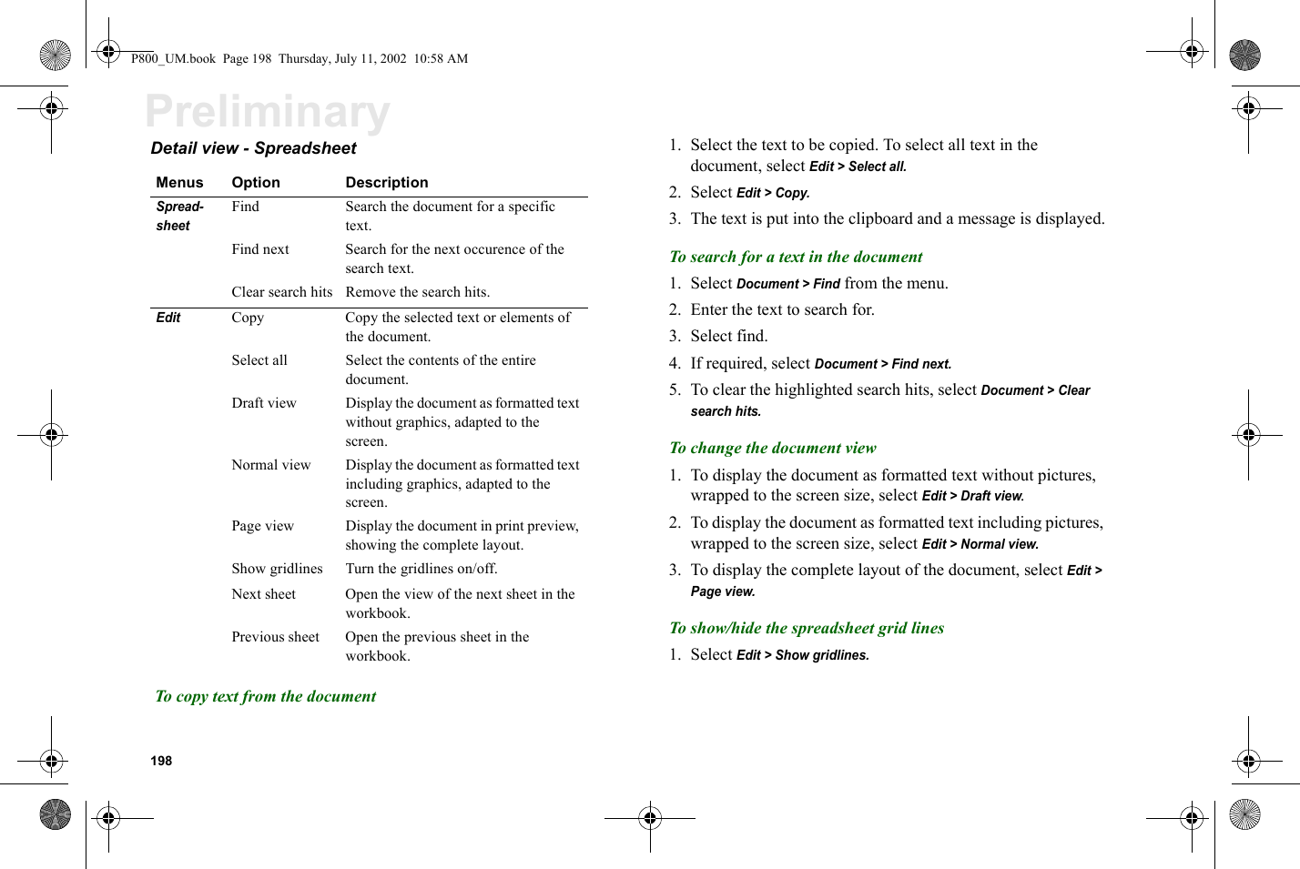 198PreliminaryDetail view - Spreadsheet  To copy text from the document1. Select the text to be copied. To select all text in the document, select Edit &gt; Select all.2. Select Edit &gt; Copy.3. The text is put into the clipboard and a message is displayed.To search for a text in the document1. Select Document &gt; Find from the menu.2. Enter the text to search for.3. Select find.4. If required, select Document &gt; Find next.5. To clear the highlighted search hits, select Document &gt; Clear search hits.To change the document view1. To display the document as formatted text without pictures, wrapped to the screen size, select Edit &gt; Draft view.2. To display the document as formatted text including pictures, wrapped to the screen size, select Edit &gt; Normal view.3. To display the complete layout of the document, select Edit &gt; Page view.To show/hide the spreadsheet grid lines1. Select Edit &gt; Show gridlines.Menus Option DescriptionSpread-sheet  Find Search the document for a specific text.Find next Search for the next occurence of the search text.Clear search hits Remove the search hits.EditCopy  Copy the selected text or elements of the document.Select all Select the contents of the entire document.Draft view Display the document as formatted text without graphics, adapted to the screen.Normal view Display the document as formatted text including graphics, adapted to the screen.Page view Display the document in print preview, showing the complete layout.Show gridlines Turn the gridlines on/off.Next sheet Open the view of the next sheet in the workbook.Previous sheet Open the previous sheet in the workbook.P800_UM.book  Page 198  Thursday, July 11, 2002  10:58 AM