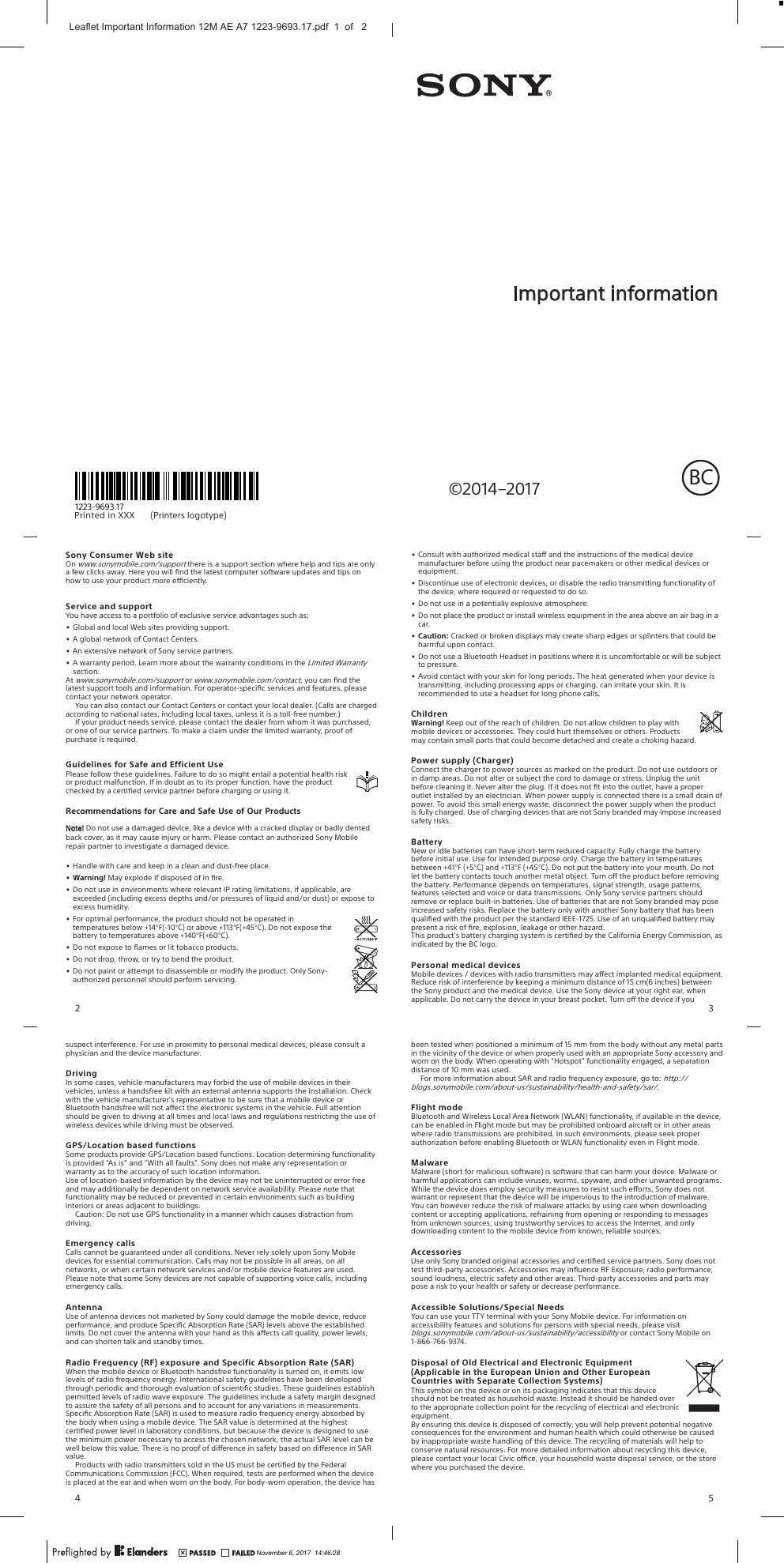 Pri nt ed  in  XXX                                         (Printers     logotype)1223-9693.17©2014–2017Important informationBCSony Consumer Web siteOn www.sonymobile.com/support there is a support section where help and tips are onlya few clicks away. Here you will ﬁnd the latest computer software updates and tips onhow to use your product more eciently.Service and supportYou have access to a portfolio of exclusive service advantages such as:•Global and local Web sites providing support.•A global network of Contact Centers.•An extensive network of Sony service partners.•A warranty period. Learn more about the warranty conditions in the Limited Warrantysection.At www.sonymobile.com/support or www.sonymobile.com/contact, you can ﬁnd thelatest support tools and information. For operator-speciﬁc services and features, pleasecontact your network operator.You can also contact our Contact Centers or contact your local dealer. (Calls are charged according to national rates, including local taxes, unless it is a toll-free number.)If your product needs service, please contact the dealer from whom it was purchased, or one of our service partners. To make a claim under the limited warranty, proof of purchase is required.Guidelines for Safe and Efficient UsePlease follow these guidelines. Failure to do so might entail a potential health riskor product malfunction. If in doubt as to its proper function, have the productchecked by a certified service partner before charging or using it.Recommendations for Care and Safe Use of Our ProductsNote! Do not use a damaged device, like a device with a cracked display or badly dented back cover, as it may cause injury or harm. Please contact an authorized Sony Mobile repair partner to investigate a damaged device.•Handle with care and keep in a clean and dust-free place.• Warning! May explode if disposed of in ﬁre.•Do not use in environments where relevant IP rating limitations, if applicable, areexceeded (including excess depths and/or pressures of liquid and/or dust) or expose toexcess humidity.•For optimal performance, the product should not be operated intemperatures below +14°F(-10°C) or above +113°F(+45°C). Do not expose thebattery to temperatures above +140°F(+60°C).•Do not expose to ﬂames or lit tobacco products.•Do not drop, throw, or try to bend the product.•Do not paint or attempt to disassemble or modify the product. Only Sony-authorized personnel should perform servicing.2•Consult with authorized medical sta and the instructions of the medical devicemanufacturer before using the product near pacemakers or other medical devices orequipment.•Discontinue use of electronic devices, or disable the radio transmitting functionality ofthe device, where required or requested to do so.•Do not use in a potentially explosive atmosphere.•Do not place the product or install wireless equipment in the area above an air bag in acar.• Caution: Cracked or broken displays may create sharp edges or splinters that could beharmful upon contact.•Do not use a Bluetooth Headset in positions where it is uncomfortable or will be subjectto pressure.•Avoid contact with your skin for long periods. The heat generated when your device istransmitting, including processing apps or charging, can irritate your skin. It isrecommended to use a headset for long phone calls.ChildrenWarning! Keep out of the reach of children. Do not allow children to play withmobile devices or accessories. They could hurt themselves or others. Productsmay contain small parts that could become detached and create a choking hazard.Power supply (Charger)Connect the charger to power sources as marked on the product. Do not use outdoors orin damp areas. Do not alter or subject the cord to damage or stress. Unplug the unitbefore cleaning it. Never alter the plug. If it does not ﬁt into the outlet, have a properoutlet installed by an electrician. When power supply is connected there is a small drain ofpower. To avoid this small energy waste, disconnect the power supply when the productis fully charged. Use of charging devices that are not Sony branded may impose increasedsafety risks.BatteryNew or idle batteries can have short-term reduced capacity. Fully charge the batterybefore initial use. Use for intended purpose only. Charge the battery in temperaturesbetween +41°F (+5°C) and +113°F (+45°C). Do not put the battery into your mouth. Do notlet the battery contacts touch another metal object. Turn o the product before removingthe battery. Performance depends on temperatures, signal strength, usage patterns,features selected and voice or data transmissions. Only Sony service partners shouldremove or replace built-in batteries. Use of batteries that are not Sony branded may poseincreased safety risks. Replace the battery only with another Sony battery that has beenqualiﬁed with the product per the standard IEEE-1725. Use of an unqualiﬁed battery maypresent a risk of ﬁre, explosion, leakage or other hazard.This product&apos;s battery charging system is certiﬁed by the California Energy Commission, asindicated by the BC logo.Personal medical devicesMobile devices / devices with radio transmitters may aect implanted medical equipment.Reduce risk of interference by keeping a minimum distance of 15 cm(6 inches) betweenthe Sony product and the medical device. Use the Sony device at your right ear, whenapplicable. Do not carry the device in your breast pocket. Turn o the device if you3suspect interference. For use in proximity to personal medical devices, please consult aphysician and the device manufacturer.DrivingIn some cases, vehicle manufacturers may forbid the use of mobile devices in theirvehicles, unless a handsfree kit with an external antenna supports the installation. Checkwith the vehicle manufacturer&apos;s representative to be sure that a mobile device orBluetooth handsfree will not aect the electronic systems in the vehicle. Full attentionshould be given to driving at all times and local laws and regulations restricting the use ofwireless devices while driving must be observed.GPS/Location based functionsSome products provide GPS/Location based functions. Location determining functionalityis provided “As is” and “With all faults”. Sony does not make any representation orwarranty as to the accuracy of such location information.Use of location-based information by the device may not be uninterrupted or error freeand may additionally be dependent on network service availability. Please note thatfunctionality may be reduced or prevented in certain environments such as buildinginteriors or areas adjacent to buildings.Caution: Do not use GPS functionality in a manner which causes distraction fromdriving.Emergency callsCalls cannot be guaranteed under all conditions. Never rely solely upon Sony Mobiledevices for essential communication. Calls may not be possible in all areas, on allnetworks, or when certain network services and/or mobile device features are used.Please note that some Sony devices are not capable of supporting voice calls, includingemergency calls.AntennaUse of antenna devices not marketed by Sony could damage the mobile device, reduceperformance, and produce Speciﬁc Absorption Rate (SAR) levels above the establishedlimits. Do not cover the antenna with your hand as this aects call quality, power levels,and can shorten talk and standby times.Radio Frequency (RF) exposure and Specific Absorption Rate (SAR)When the mobile device or Bluetooth handsfree functionality is turned on, it emits lowlevels of radio frequency energy. International safety guidelines have been developedthrough periodic and thorough evaluation of scientiﬁc studies. These guidelines establishpermitted levels of radio wave exposure. The guidelines include a safety margin designedto assure the safety of all persons and to account for any variations in measurements.Speciﬁc Absorption Rate (SAR) is used to measure radio frequency energy absorbed bythe body when using a mobile device. The SAR value is determined at the highestcertiﬁed power level in laboratory conditions, but because the device is designed to usethe minimum power necessary to access the chosen network, the actual SAR level can bewell below this value. There is no proof of dierence in safety based on dierence in SARvalue.Products with radio transmitters sold in the US must be certiﬁed by the FederalCommunications Commission (FCC). When required, tests are performed when the deviceis placed at the ear and when worn on the body. For body-worn operation, the device has4been tested when positioned a minimum of 15 mm from the body without any metal partsin the vicinity of the device or when properly used with an appropriate Sony accessory andworn on the body. When operating with “Hotspot” functionality engaged, a separationdistance of 10 mm was used.For more information about SAR and radio frequency exposure, go to: http://blogs.sonymobile.com/about-us/sustainability/health-and-safety/sar/.Flight modeBluetooth and Wireless Local Area Network (WLAN) functionality, if available in the device,can be enabled in Flight mode but may be prohibited onboard aircraft or in other areaswhere radio transmissions are prohibited. In such environments, please seek properauthorization before enabling Bluetooth or WLAN functionality even in Flight mode.MalwareMalware (short for malicious software) is software that can harm your device. Malware orharmful applications can include viruses, worms, spyware, and other unwanted programs.While the device does employ security measures to resist such eorts, Sony does notwarrant or represent that the device will be impervious to the introduction of malware.You can however reduce the risk of malware attacks by using care when downloadingcontent or accepting applications, refraining from opening or responding to messagesfrom unknown sources, using trustworthy services to access the Internet, and onlydownloading content to the mobile device from known, reliable sources.AccessoriesUse only Sony branded original accessories and certiﬁed service partners. Sony does nottest third-party accessories. Accessories may inﬂuence RF Exposure, radio performance,sound loudness, electric safety and other areas. Third-party accessories and parts maypose a risk to your health or safety or decrease performance.Accessible Solutions/Special NeedsYou can use your TTY terminal with your Sony Mobile device. For information onaccessibility features and solutions for persons with special needs, please visitblogs.sonymobile.com/about-us/sustainability/accessibility or contact Sony Mobile on1-866-766-9374.Disposal of Old Electrical and Electronic Equipment(Applicable in the European Union and Other EuropeanCountries with Separate Collection Systems)This symbol on the device or on its packaging indicates that this deviceshould not be treated as household waste. Instead it should be handed overto the appropriate collection point for the recycling of electrical and electronicequipment.By ensuring this device is disposed of correctly, you will help prevent potential negativeconsequences for the environment and human health which could otherwise be causedby inappropriate waste handling of this device. The recycling of materials will help toconserve natural resources. For more detailed information about recycling this device,please contact your local Civic oce, your household waste disposal service, or the storewhere you purchased the device.5November 6, 2017  14:46:28Leaflet Important Information 12M AE A7 1223-9693.17.pdf  1  of   2