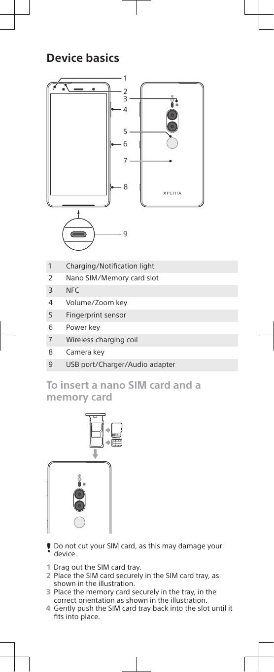 Device basics4152368791Charging/Notiﬁcation light2 Nano SIM/Memory card slot3 NFC4 Volume/Zoom key5 Fingerprint sensor6 Power key7 Wireless charging coil8 Camera key9 USB port/Charger/Audio adapterTo insert a nano SIM card and amemory cardDo not cut your SIM card, as this may damage yourdevice.1Drag out the SIM card tray.2Place the SIM card securely in the SIM card tray, asshown in the illustration.3Place the memory card securely in the tray, in thecorrect orientation as shown in the illustration.4Gently push the SIM card tray back into the slot until itﬁts into place.