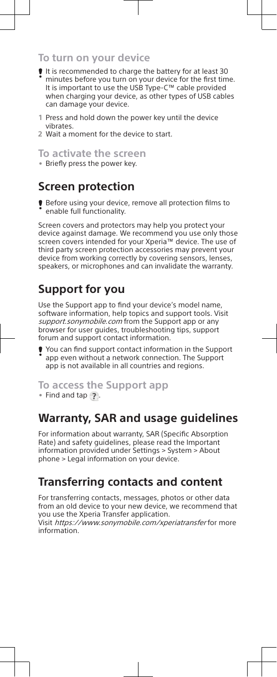 To turn on your deviceIt is recommended to charge the battery for at least 30minutes before you turn on your device for the ﬁrst time.It is important to use the USB Type-C™ cable providedwhen charging your device, as other types of USB cablescan damage your device.1Press and hold down the power key until the devicevibrates.2Wait a moment for the device to start.To activate the screen•Brieﬂy press the power key.Screen protectionBefore using your device, remove all protection ﬁlms toenable full functionality.Screen covers and protectors may help you protect yourdevice against damage. We recommend you use only thosescreen covers intended for your Xperia™ device. The use ofthird party screen protection accessories may prevent yourdevice from working correctly by covering sensors, lenses,speakers, or microphones and can invalidate the warranty.Support for youUse the Support app to ﬁnd your device’s model name,software information, help topics and support tools. Visitsupport.sonymobile.com from the Support app or anybrowser for user guides, troubleshooting tips, supportforum and support contact information.You can ﬁnd support contact information in the Supportapp even without a network connection. The Supportapp is not available in all countries and regions.To access the Support app•Find and tap  .Warranty, SAR and usage guidelinesFor information about warranty, SAR (Speciﬁc AbsorptionRate) and safety guidelines, please read the Importantinformation provided under Settings &gt; System &gt; Aboutphone &gt; Legal information on your device.Transferring contacts and contentFor transferring contacts, messages, photos or other datafrom an old device to your new device, we recommend thatyou use the Xperia Transfer application.Visit https://www.sonymobile.com/xperiatransfer for moreinformation.