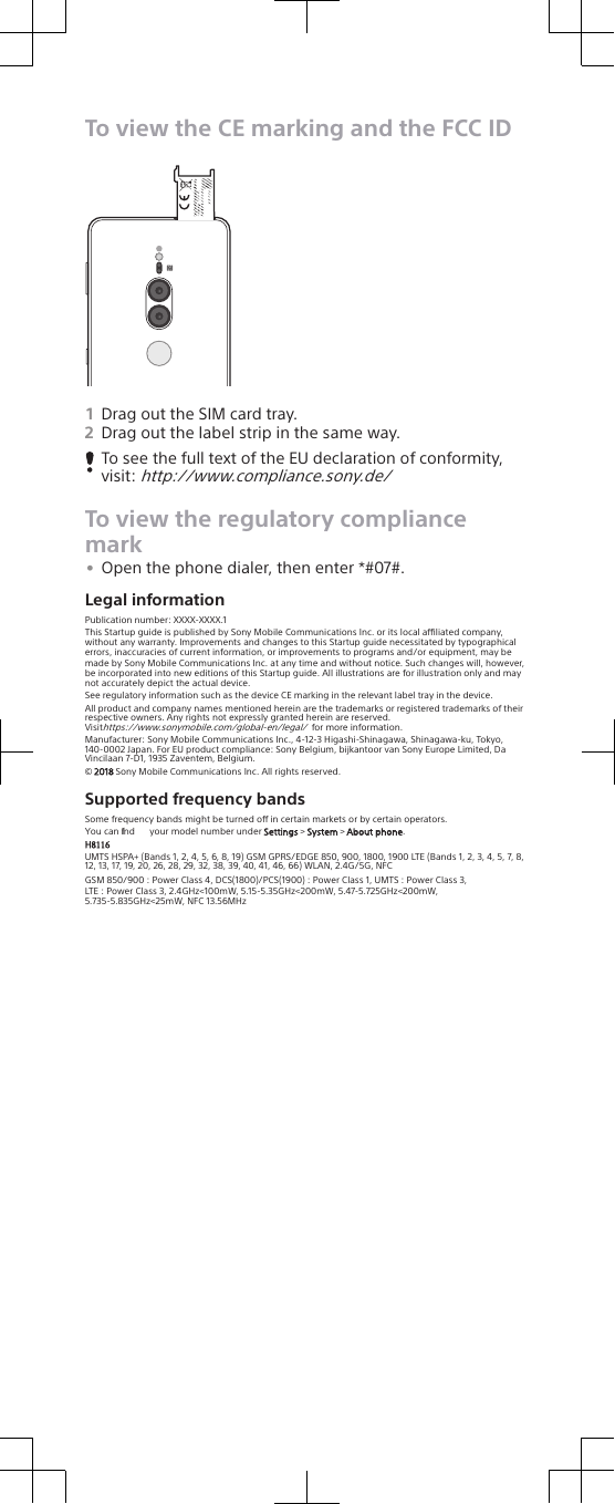 To view the CE marking and the FCC ID0-00000X0000-00000000-XX1Drag out the SIM card tray.2Drag out the label strip in the same way.To see the full text of the EU declaration of conformity,visit: http://www.compliance.sony.de/To view the regulatory compliancemark•Open the phone dialer, then enter *#07#.Legal informationPublication number: XXXX-XXXX.1This Startup guide is published by Sony Mobile Communications Inc. or its local aliated company, without any warranty. Improvements and changes to this Startup guide necessitated by typographical errors, inaccuracies of current information, or improvements to programs and/or equipment, may be made by Sony Mobile Communications Inc. at any time and without notice. Such changes will, however, be incorporated into new editions of this Startup guide. All illustrations are for illustration only and may not accurately depict the actual device.See regulatory information such as the device CE marking in the relevant label tray in the device.All product and company names mentioned herein are the trademarks or registered trademarks of their respective owners. Any rights not expressly granted herein are reserved.Visit https://www.sonymobile.com/global-en/legal/ for more information.Manufacturer: Sony Mobile Communications Inc., 4-12-3 Higashi-Shinagawa, Shinagawa-ku, Tokyo, 140-0002 Japan. For EU product compliance: Sony Belgium, bijkantoor van Sony Europe Limited, Da Vincilaan 7-D1, 1935 Zaventem, Belgium.© 2018 Sony Mobile Communications Inc. All rights reserved.Supported frequency bandsSome frequency bands might be turned o in certain markets or by certain operators.You can find  your model number under Settings &gt; System &gt; About phone.H8116UMTS HSPA+ (Bands 1, 2, 4, 5, 6, 8, 19) GSM GPRS/EDGE 850, 900, 1800, 1900 LTE (Bands 1, 2, 3, 4, 5, 7, 8, 12, 13, 17, 19, 20, 26, 28, 29, 32, 38, 39, 40, 41, 46, 66) WLAN, 2.4G/5G, NFCGSM 850/900 : Power Class 4, DCS(1800)/PCS(1900) : Power Class 1, UMTS : Power Class 3,LTE : Power Class 3, 2.4GHz&lt;100mW, 5.15-5.35GHz&lt;200mW, 5.47-5.725GHz&lt;200mW,5.735-5.835GHz&lt;25mW, NFC 13.56MHz