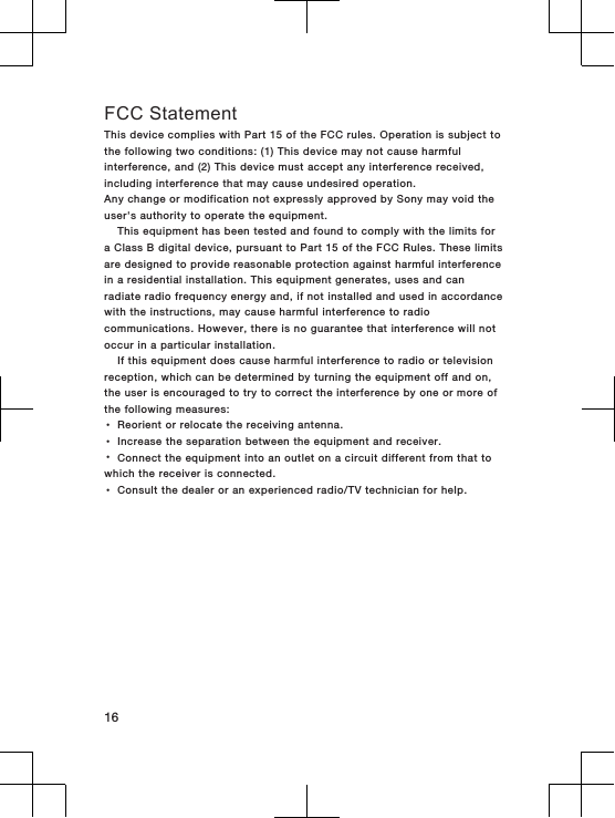 FCC StatementThis device complies with Part 15 of the FCC rules. Operation is subject tothe following two conditions: (1) This device may not cause harmfulinterference, and (2) This device must accept any interference received,including interference that may cause undesired operation.Any change or modification not expressly approved by Sony may void theuser&apos;s authority to operate the equipment.This equipment has been tested and found to comply with the limits fora Class B digital device, pursuant to Part 15 of the FCC Rules. These limitsare designed to provide reasonable protection against harmful interferencein a residential installation. This equipment generates, uses and canradiate radio frequency energy and, if not installed and used in accordancewith the instructions, may cause harmful interference to radiocommunications. However, there is no guarantee that interference will notoccur in a particular installation.If this equipment does cause harmful interference to radio or televisionreception, which can be determined by turning the equipment off and on,the user is encouraged to try to correct the interference by one or more ofthe following measures:•Reorient or relocate the receiving antenna.•Increase the separation between the equipment and receiver.•Connect the equipment into an outlet on a circuit different from that towhich the receiver is connected.•Consult the dealer or an experienced radio/TV technician for help.16