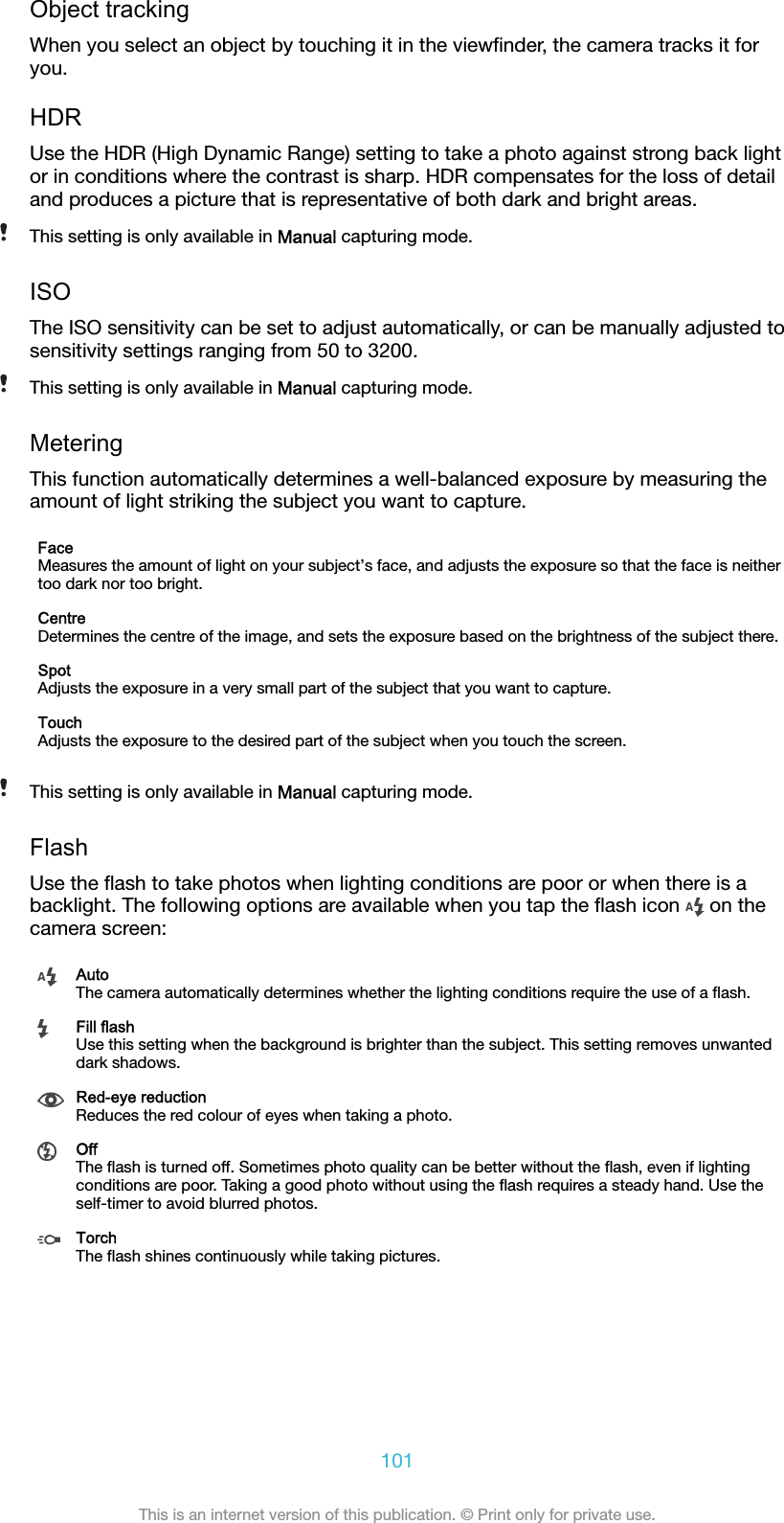 Object trackingWhen you select an object by touching it in the viewﬁnder, the camera tracks it foryou.HDRUse the HDR (High Dynamic Range) setting to take a photo against strong back lightor in conditions where the contrast is sharp. HDR compensates for the loss of detailand produces a picture that is representative of both dark and bright areas.This setting is only available in Manual capturing mode.ISOThe ISO sensitivity can be set to adjust automatically, or can be manually adjusted tosensitivity settings ranging from 50 to 3200.This setting is only available in Manual capturing mode.MeteringThis function automatically determines a well-balanced exposure by measuring theamount of light striking the subject you want to capture.FaceMeasures the amount of light on your subject’s face, and adjusts the exposure so that the face is neithertoo dark nor too bright.CentreDetermines the centre of the image, and sets the exposure based on the brightness of the subject there.SpotAdjusts the exposure in a very small part of the subject that you want to capture.TouchAdjusts the exposure to the desired part of the subject when you touch the screen.This setting is only available in Manual capturing mode.FlashUse the ﬂash to take photos when lighting conditions are poor or when there is abacklight. The following options are available when you tap the ﬂash icon   on thecamera screen:AutoThe camera automatically determines whether the lighting conditions require the use of a ﬂash.Fill flashUse this setting when the background is brighter than the subject. This setting removes unwanteddark shadows.Red-eye reductionReduces the red colour of eyes when taking a photo.OffThe ﬂash is turned off. Sometimes photo quality can be better without the ﬂash, even if lightingconditions are poor. Taking a good photo without using the ﬂash requires a steady hand. Use theself-timer to avoid blurred photos.TorchThe ﬂash shines continuously while taking pictures.101This is an internet version of this publication. © Print only for private use.