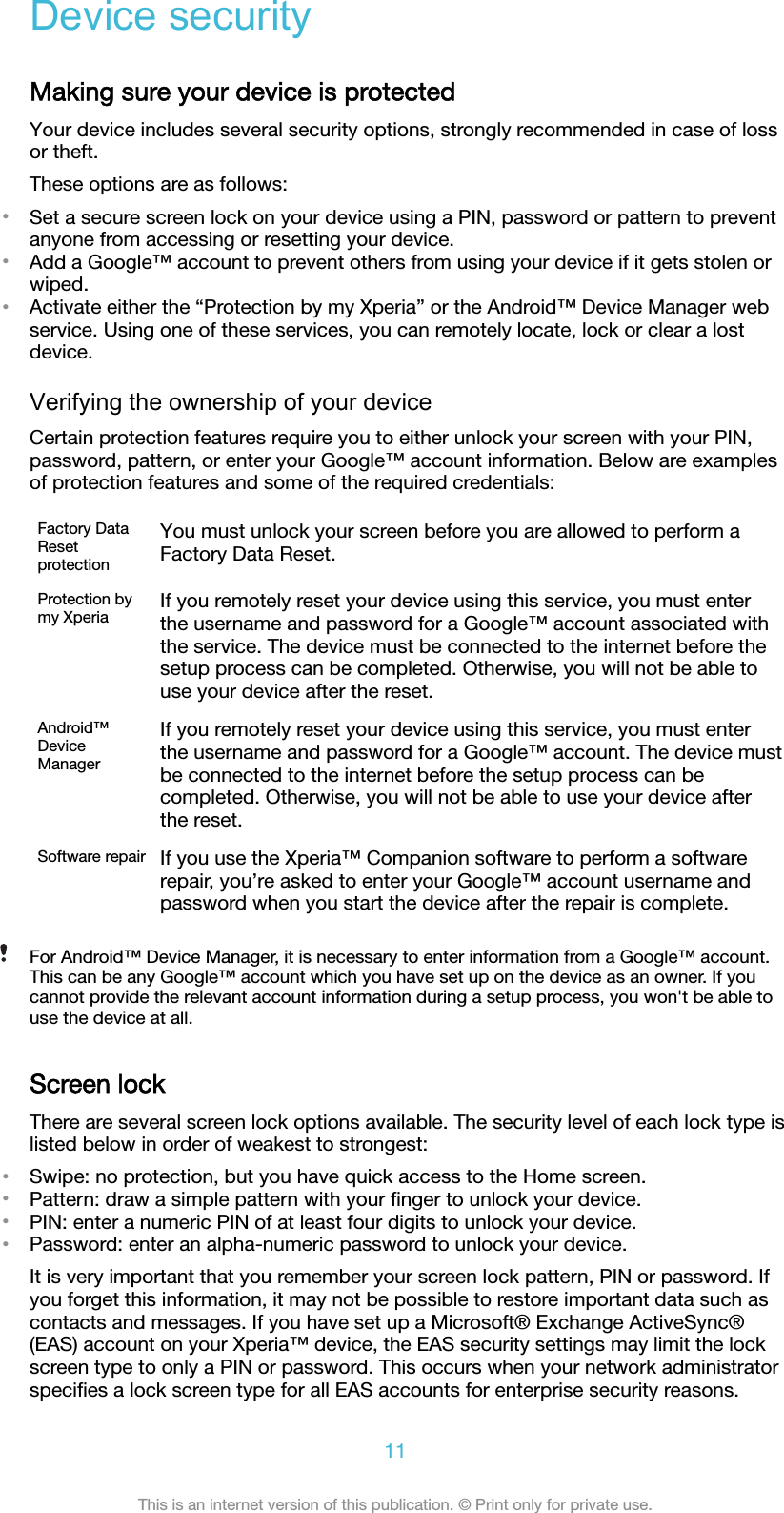Device securityMaking sure your device is protectedYour device includes several security options, strongly recommended in case of lossor theft.These options are as follows:•Set a secure screen lock on your device using a PIN, password or pattern to preventanyone from accessing or resetting your device.•Add a Google™ account to prevent others from using your device if it gets stolen orwiped.•Activate either the “Protection by my Xperia” or the Android™ Device Manager webservice. Using one of these services, you can remotely locate, lock or clear a lostdevice.Verifying the ownership of your deviceCertain protection features require you to either unlock your screen with your PIN,password, pattern, or enter your Google™ account information. Below are examplesof protection features and some of the required credentials:Factory DataResetprotectionYou must unlock your screen before you are allowed to perform aFactory Data Reset.Protection bymy Xperia If you remotely reset your device using this service, you must enterthe username and password for a Google™ account associated withthe service. The device must be connected to the internet before thesetup process can be completed. Otherwise, you will not be able touse your device after the reset.Android™DeviceManagerIf you remotely reset your device using this service, you must enterthe username and password for a Google™ account. The device mustbe connected to the internet before the setup process can becompleted. Otherwise, you will not be able to use your device afterthe reset.Software repair If you use the Xperia™ Companion software to perform a softwarerepair, you’re asked to enter your Google™ account username andpassword when you start the device after the repair is complete.For Android™ Device Manager, it is necessary to enter information from a Google™ account.This can be any Google™ account which you have set up on the device as an owner. If youcannot provide the relevant account information during a setup process, you won&apos;t be able touse the device at all.Screen lockThere are several screen lock options available. The security level of each lock type islisted below in order of weakest to strongest:•Swipe: no protection, but you have quick access to the Home screen.•Pattern: draw a simple pattern with your ﬁnger to unlock your device.•PIN: enter a numeric PIN of at least four digits to unlock your device.•Password: enter an alpha-numeric password to unlock your device.It is very important that you remember your screen lock pattern, PIN or password. Ifyou forget this information, it may not be possible to restore important data such ascontacts and messages. If you have set up a Microsoft® Exchange ActiveSync®(EAS) account on your Xperia™ device, the EAS security settings may limit the lockscreen type to only a PIN or password. This occurs when your network administratorspeciﬁes a lock screen type for all EAS accounts for enterprise security reasons.11This is an internet version of this publication. © Print only for private use.
